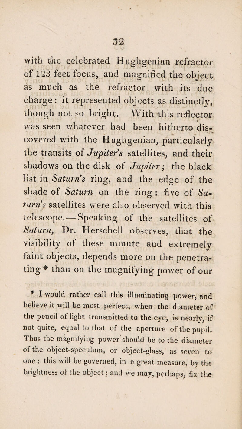 with the celebrated Hughgenian refractor of 123 feet focus, and magnified the object as much as the refractor with its due charge : it represented objects as distinctly, though not so bright. With this reflector was seen whatever had been hitherto dis- * covered with the Hughgenian, particularly the transits of Jupiter’s satellites, and their shadows on the disk of Jupiter; the black list in Saturn’s ring, and the edge of the shade of Saturn on the ring : five of Sa¬ turn’s satellites were also observed with this telescope. — Speaking of the satellites of Saturn, Dr. Herschell observes, that the visibility of these minute and extremely faint objects, depends more on the penetra¬ ting * than on the magnifying power of our * I would rather call this illuminating power, and believe it will be most perfect, when the diameter of the pencil of light transmitted to the eye, is nearly, if not quite, equal to that of the aperture of the pupil. Thus the magnifying power should be to the diameter of the object-speculum, or object-glass, as seven to one : this will be governed, in a great measure, by the brightness of the object; and we may, perhaps, fix the