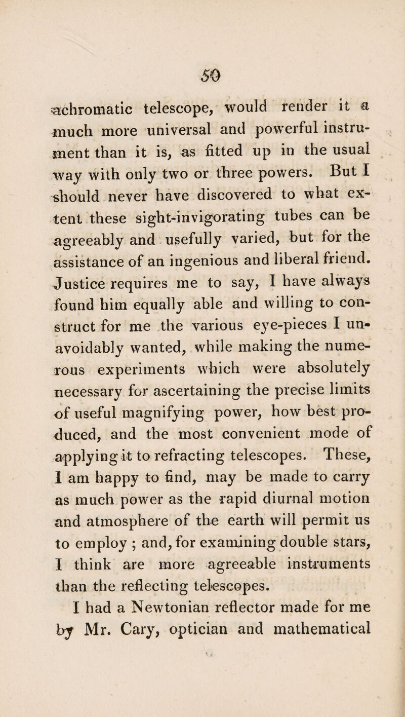 achromatic telescope, would render it a much more universal and powerful instru¬ ment than it is, as fitted up in the usual way with only two or three powers. But I should never have discovered to what ex¬ tent these sight-invigorating tubes can be agreeably and usefully varied, but for the assistance of an ingenious and liberal friend. Justice requires me to say, I have always found him equally able and willing to con¬ struct for me the various eye-pieces I un¬ avoidably wanted, while making the nume¬ rous experiments which were absolutely necessary for ascertaining the precise limits of useful magnifying power, how best pro¬ duced, and the most convenient mode of applying it to refracting telescopes. These, I am happy to find, may be made to carry as much power as the rapid diurnal motion and atmosphere of the earth will permit us to employ ; and, for examining double stars, I think are more agreeable instruments than the reflecting telescopes. I had a Newtonian reflector made for me by Mr. Cary, optician and mathematical