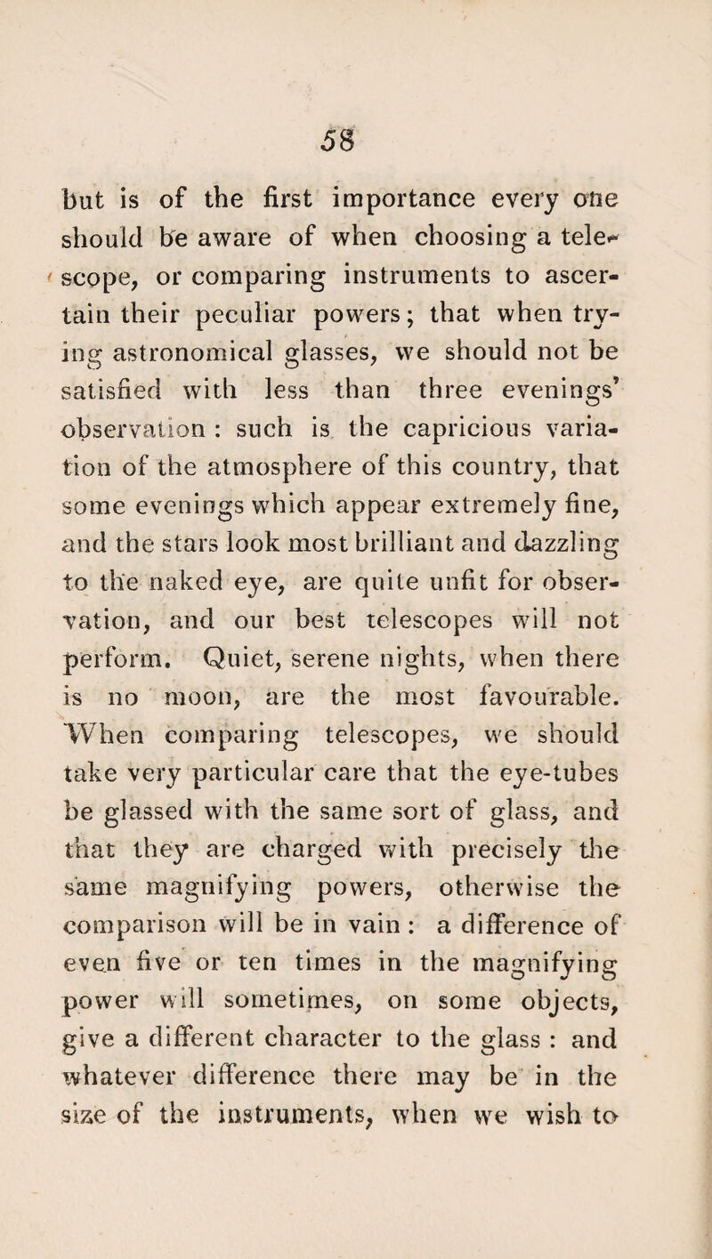 but is of the first importance every one should be aware of when choosing a tele¬ scope, or comparing instruments to ascer¬ tain their peculiar powers; that when try¬ ing astronomical glasses, we should not be satisfied with less than three evenings’ observation : such is the capricious varia¬ tion of the atmosphere of this country, that some evenings which appear extremely fine, and the stars look most brilliant and dazzling to the naked eye, are quite unfit for obser¬ vation, and our best telescopes will not perform. Quiet, serene nights, when there is no moon, are the most favourable. When comparing telescopes, we should take very particular care that the eye-tubes be glassed with the same sort of glass, and that they are charged with precisely the same magnifying powers, otherwise the comparison will be in vain : a difference of even five or ten times in the magnifying power will sometimes, on some objects, give a different character to the glass : and whatever difference there may be in the si&e of the instruments, when we wish to