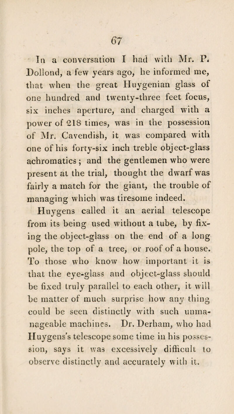 In a conversation I had with Mr. P* Dollond, a few years ago, he informed me, that when the great Huygenian glass of one hundred and twenty-three feet focus, six inches aperture, and charged with a power of 218 times, was in the possession of Mr. Cavendish, it was compared with one of his forty-six inch treble object-glass achromatics ; and the gentlemen who were present at the trial, thought the dwarf was fairly a match for the giant, the trouble of managing which was tiresome indeed. Huygens called it an aerial telescope from its being used without a tube, by fix¬ ing the object-glass on the end of a long pole, the top of a tree, or roof of a house. To those who know how important it is that the eye-glass and object-glass should be fixed truly parallel to each other, it will be matter of much surprise how any thing could be seen distinctly with such unma¬ nageable machines. Dr. Derham, who had Huygens’s telescope some time in his posses¬ sion, says it was excessively difficult to observe distinctly and accurately with it.