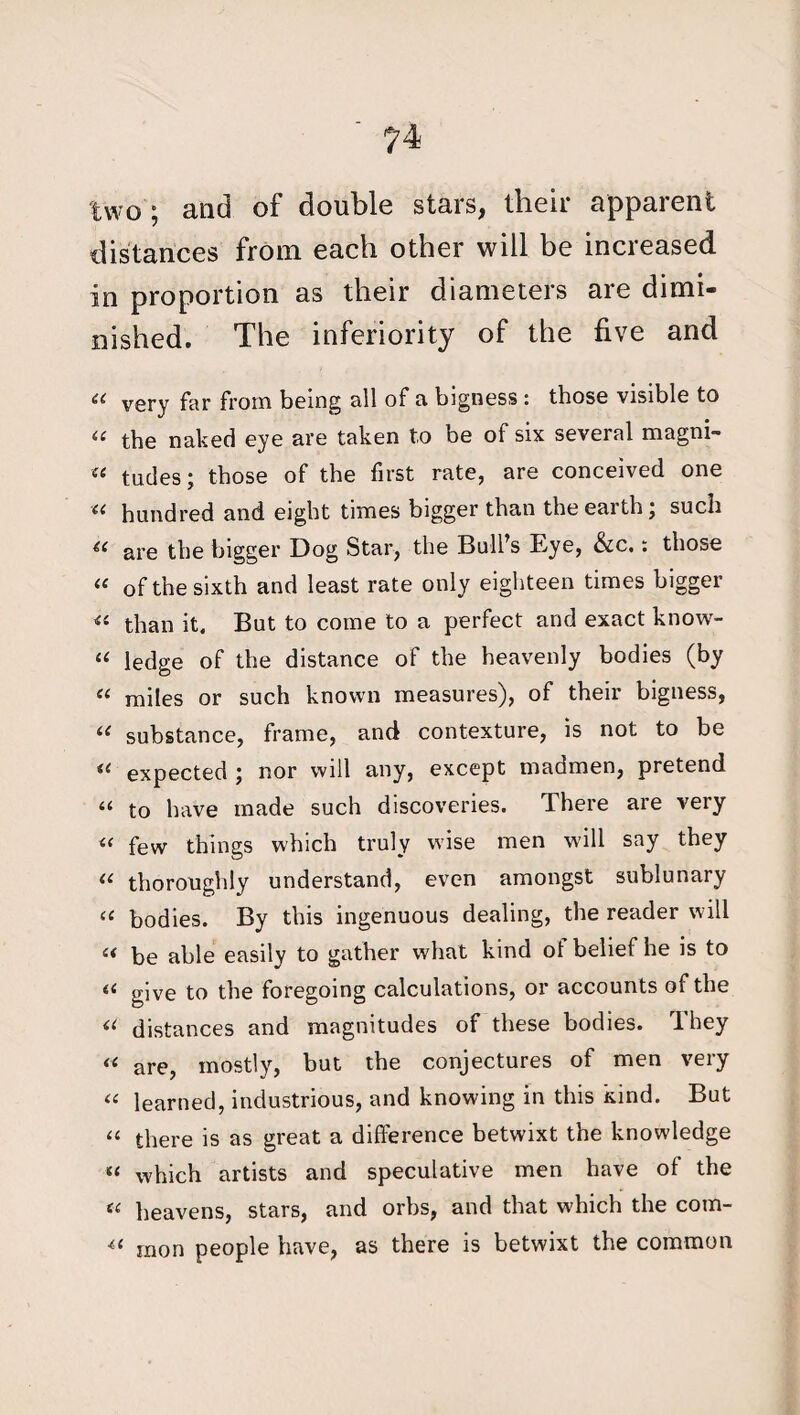 two ; and of double stars, their apparent distances from each other will be increased in proportion as their diameters are dimi¬ nished. The inferiority of the five and « very far from being all of a bigness : those visible to « the naked eye are taken to be of six several magni- « tudes; those of the first rate, are conceived one “ hundred and eight times bigger than the earth; such are the bigger Dog Star, the Bull s Eye, &c.: those “ of the sixth and least rate only eighteen times bigger « than it. But to come to a perfect and exact know- u ledge of the distance of the heavenly bodies (by ic miles or such known measures), of their bigness, “ substance, frame, and contexture, is not to be 44 expected ; nor will any, except madmen, pretend “ to have made such discoveries. There are very « few things which truly wise men will say they u thoroughly understand, even amongst sublunary tc bodies. By this ingenuous dealing, the reader will u be able easily to gather what kind of belief he is to (< give to the foregoing calculations, or accounts of the « distances and magnitudes of these bodies. They « are, mostly, but the conjectures of men very 44 learned, industrious, and knowing in this kind. But 44 there is as great a difference betwixt the knowledge 84 which artists and speculative men have of the 44 heavens, stars, and orbs, and that which the com- 44 raon people have, as there is betwixt the common