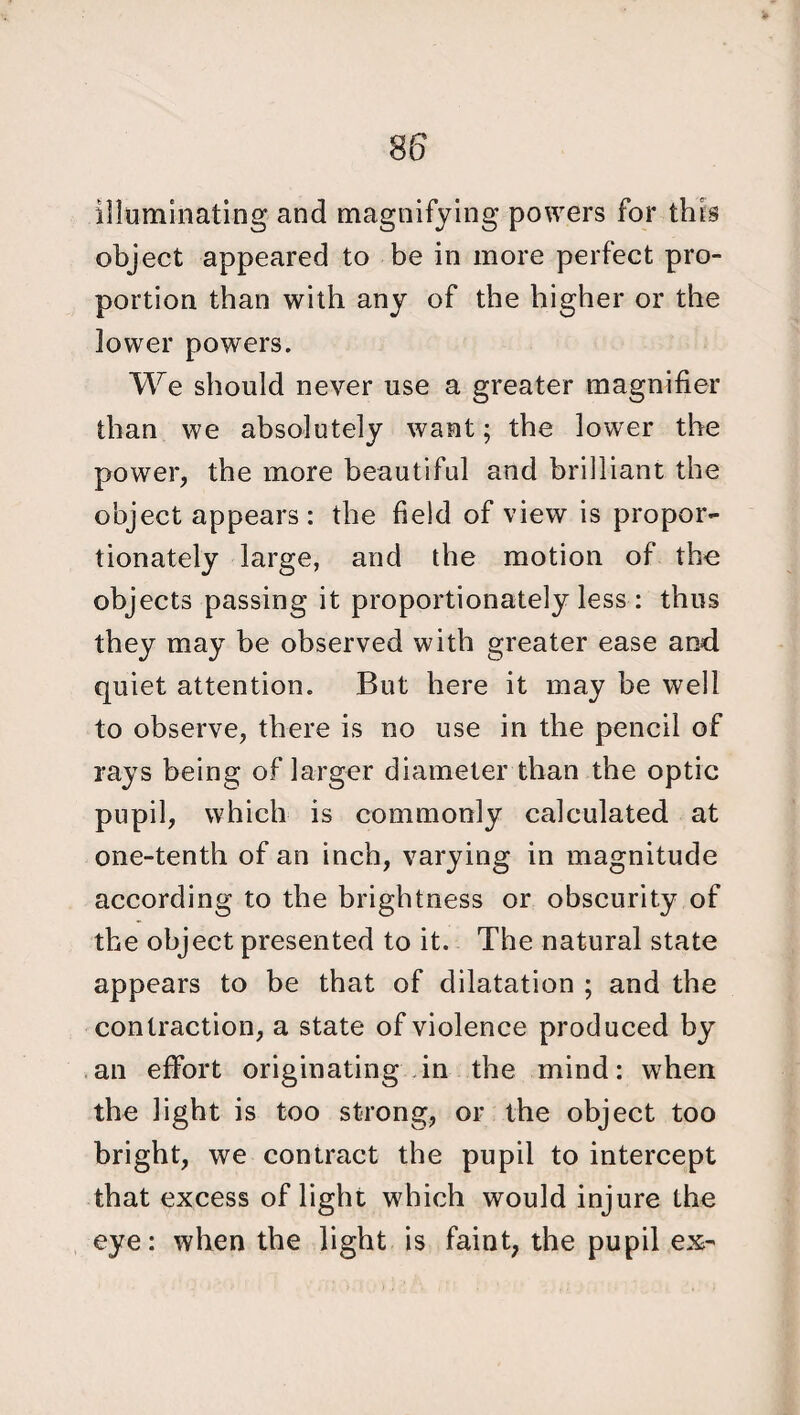 illuminating and magnifying powers for this object appeared to be in more perfect pro¬ portion than with any of the higher or the lower powers. We should never use a greater magnifier than we absolutely want; the lower the power, the more beautiful and brilliant the object appears: the field of view is propor¬ tionately large, and the motion of the objects passing it proportionately less : thus they may be observed with greater ease and quiet attention. But here it may be well to observe, there is no use in the pencil of rays being of larger diameter than the optic pupil, which is commonly calculated at one-tenth of an inch, varying in magnitude according to the brightness or obscurity of the object presented to it. The natural state appears to be that of dilatation ; and the contraction, a state of violence produced by an effort originating in the mind: when the light is too strong, or the object too bright, we contract the pupil to intercept that excess of light which would injure the eye: when the light is faint, the pupil ex-