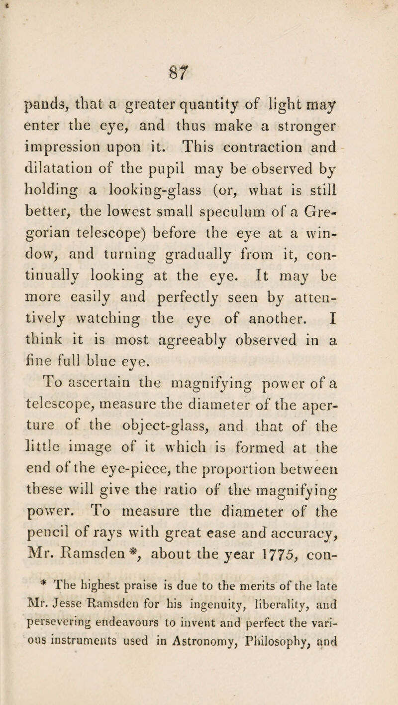 i 87 pands, that a greater quantity of light may enter the eye, and thus make a stronger impression upon it. This contraction and dilatation of the pupil may be observed by holding a looking-glass (or, what is still better, the lowest small speculum of a Gre¬ gorian telescope) before the eye at a win¬ dow, and turning gradually from it, con¬ tinually looking at the eye. It may be more easily and perfectly seen by atten¬ tively watching the eye of another. I think it is most agreeably observed in a fine full blue eye. To ascertain the magnifying power of a telescope, measure the diameter of the aper¬ ture of the object-glass, and that of the little image of it which is formed at the end of the eye-piece, the proportion between these will give the ratio of the magnifying power. To measure the diameter of the pencil of rays with great ease and accuracy, Mr. Ramsden*, about the year 1775, con- * The highest praise is due to the merits of the late Mr. Jesse Ramsden for his ingenuity, liberality, and persevering endeavours to invent and perfect the vari¬ ous instruments used in Astronomy, Philosophy, and