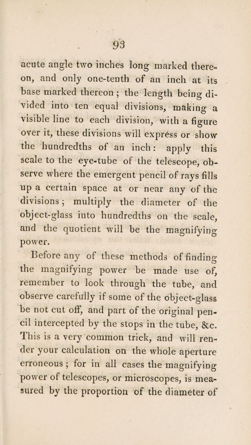 acute angle two inches long marked there- on, and only one-tenth of an inch at its base marked thereon ; the length being di¬ vided into ten equal divisions, making a visible line to each division, with a figure over it, these divisions will express or show the hundredths of an inch: apply this scale to the eye-tube of the telescope, ob¬ serve where the emergent pencil of rays fills up a certain space at or near any of the divisions; multiply the diameter of the object-glass into hundredths on the scale, and the quotient will be the magnifying power. Before any of these methods of finding the magnifying power be made use of, remember to look through the tube, and observe carefully if some of the object-glass be not cut off, and part of the original pen¬ cil intercepted by the stops in the tube, &c. This is a very common trick, and will ren¬ der your calculation on the whole aperture erroneous ; for in all cases the magnifying power of telescopes, or microscopes, is mea¬ sured by the proportion of the diameter of