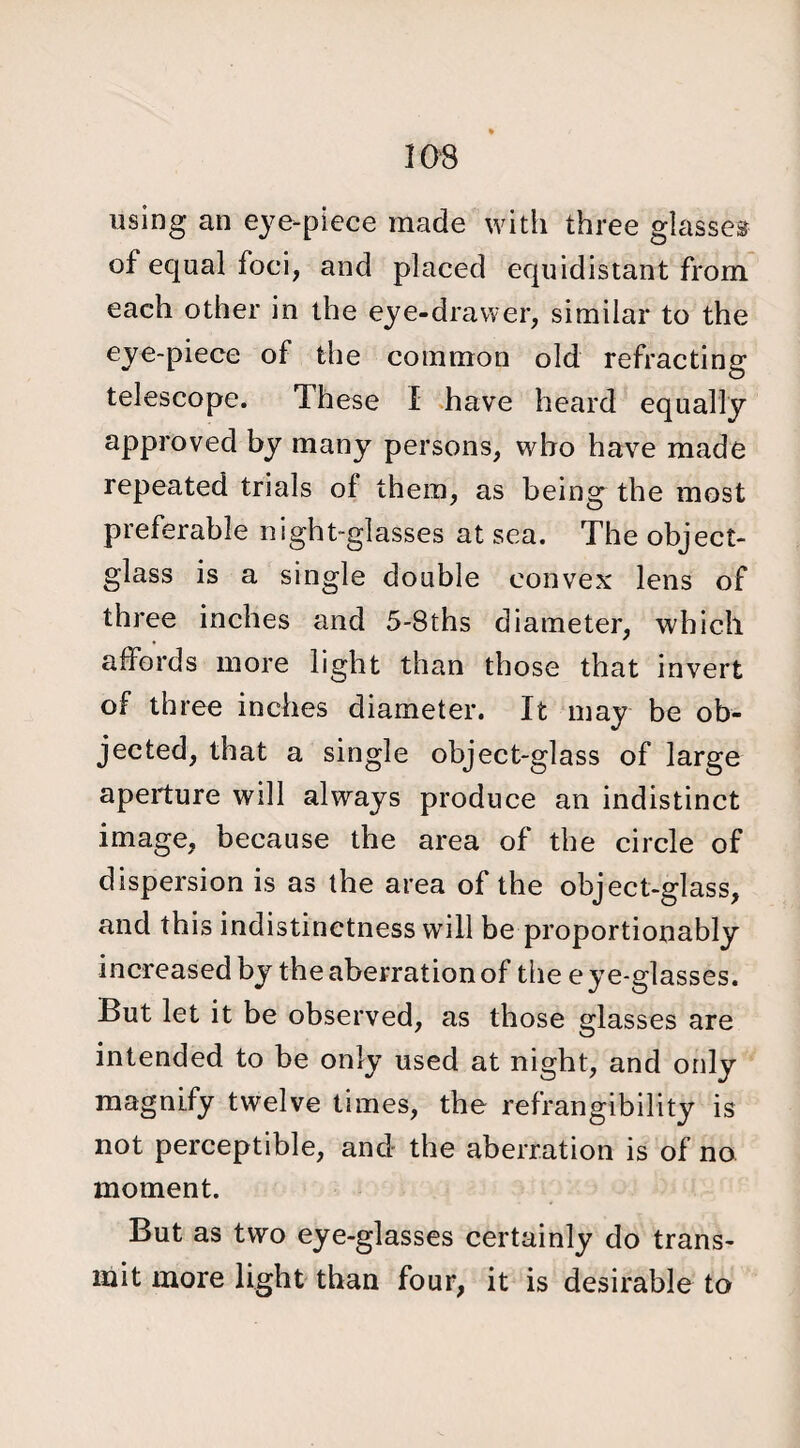 using an eye-piece made with three glasses of equal foci, and placed equidistant from each other in the eye-drawer, similar to the eye-piece of the common old refracting telescope. These I have heard equally approved by many persons, who have made repeated trials of them, as being the most preferable night-glasses at sea. The object- glass is a single double convex lens of three inches and 5-8ths diameter, which affords more light than those that invert of three inches diameter. It may be ob¬ jected, that a single object-glass of large aperture will always produce an indistinct image, because the area of the circle of dispersion is as the area of the object-glass, and this indistinctness will be proportionately increased by the aberration of the e ye-glasses. But let it be observed, as those glasses are intended to be only used at night, and only magnify twelve times, the refrangibility is not perceptible, and the aberration is of no moment. But as two eye-glasses certainly do trans¬ mit more light than four, it is desirable to