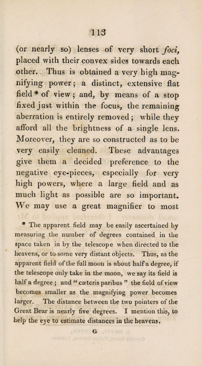 (or nearly so) lenses of very short foci, placed with their convex sides towards each other. Thus is obtained a very high mag¬ nifying power; a distinct, extensive flat field * of view ; and, by means of a stop fixed just within the focus, the remaining aberration is entirely removed ; while they afford all the brightness of a single lens. Moreover, they are so constructed as to be very easily cleaned. These advantages give them a decided preference to the negative eye-pieces, especially for very high powers, where a large field and as much light as possible are so important. We may use a great magnifier to most * The apparent field may be easily ascertained by measuring the number of degrees contained in the space taken in by the telescope when directed to the heavens, or to some very distant objects. Thus, as the apparent field of the full moon is about half a degree, if the telescope only take in the moon, we say its field is half a degree ; and “ caeteris paribus w the field of view becomes smaller as the magnifying power becomes larger. The distance between the two pointers of the Great Bear is nearly five degrees. I mention this, to help the eye to estimate distances in the heavens, G