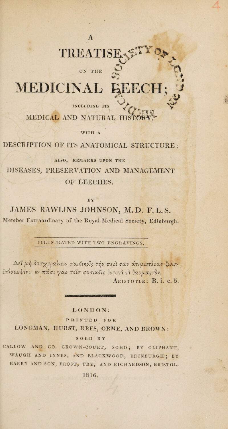 A TREATISR-5‘‘ ’^Yo ON THE o V; MEDICINAL liEECH; '•< INCLUDING ITS o MEDICAL AND NATURAL i •' / V WITH A DESCRIPTION OF ITS ANATOMICAL STRUCTURE 5 ALSO, RE3IARKS UPON THE DISEASES, PRESERA ATION AND MANAGEMENT OF LEECHES. BY JAMES RxAWLINS JOHNSON, M.D. F. L.S. iMember Extraordinary of the Royal Medical Society, Edinburgh. ILLUSTRATED WITH TWO ENGRAVINGS. AsT ixt) §V(ry^£p!xlv£iv rrjV 'n'£p] r'cvv dri^oot^pcvv £7t'((r}i£\piy: £v itcccn yccp 'tolcr (pv(riySi$ hy£cr't) r) Qocvuyccsrov. Aristotle; B. i. c. 5. LONDON: PRINTED FOR LONGMAN, HURST, REES, ORAIE, AND BROWN; SOLD BY CALLOW AND CO. CROWN-COURT, SOHO; BY OLIPHANT, WAUGH AND INNES, AND BLACKWOOD, EDINBURGH; BY BARRY AND SON, FROST, FRY, AND RICHARDSON, BRISTOL. 1816.