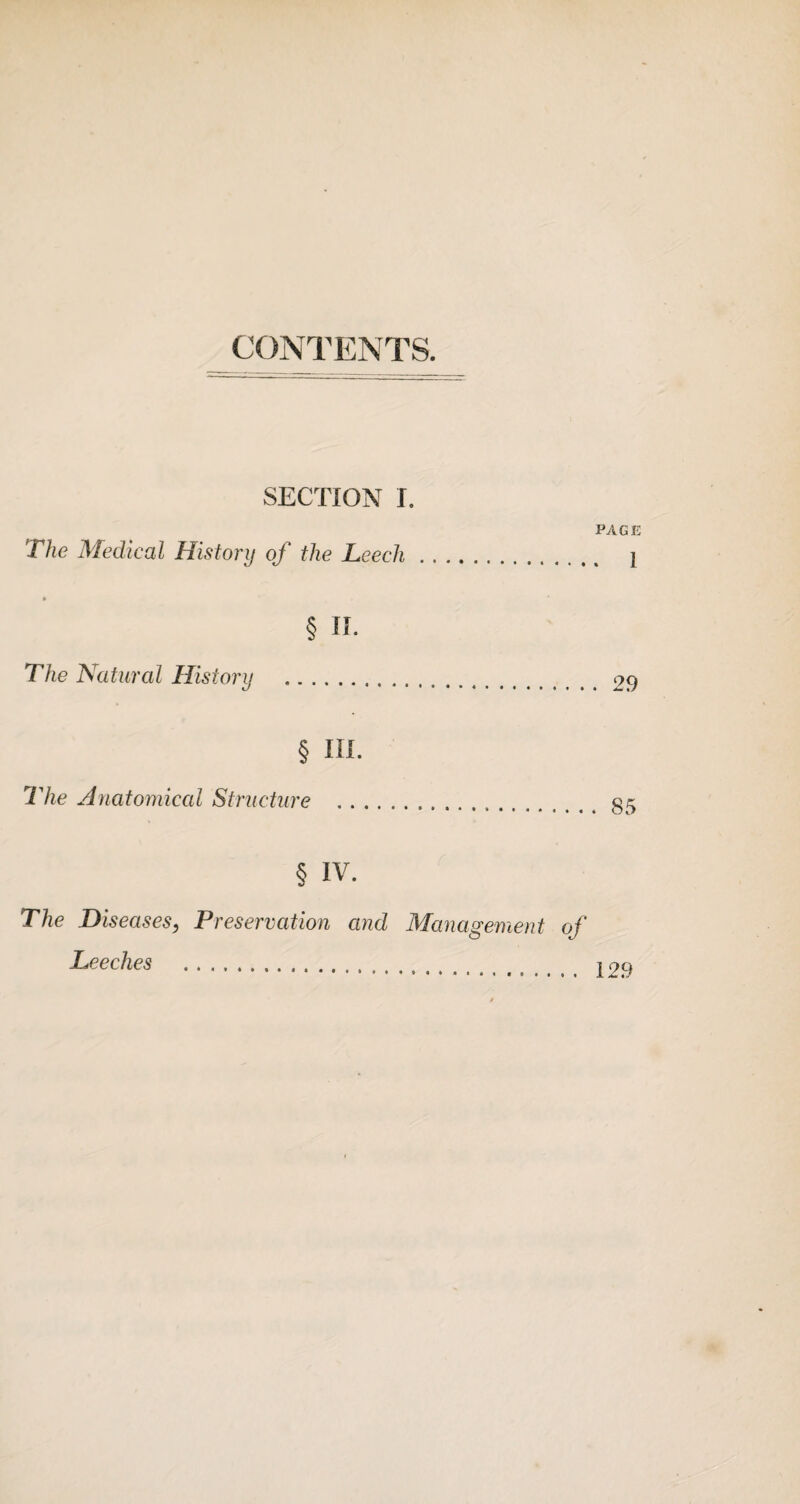 CONTENTS. SECTION I. PAGE The Medical Historij of the Leech. 1 * § II. The Natural History .29 § III. The Anatomical Structure .. § IV. The Diseases, Preservation and Management of Leeches . j 29 0 <Sf