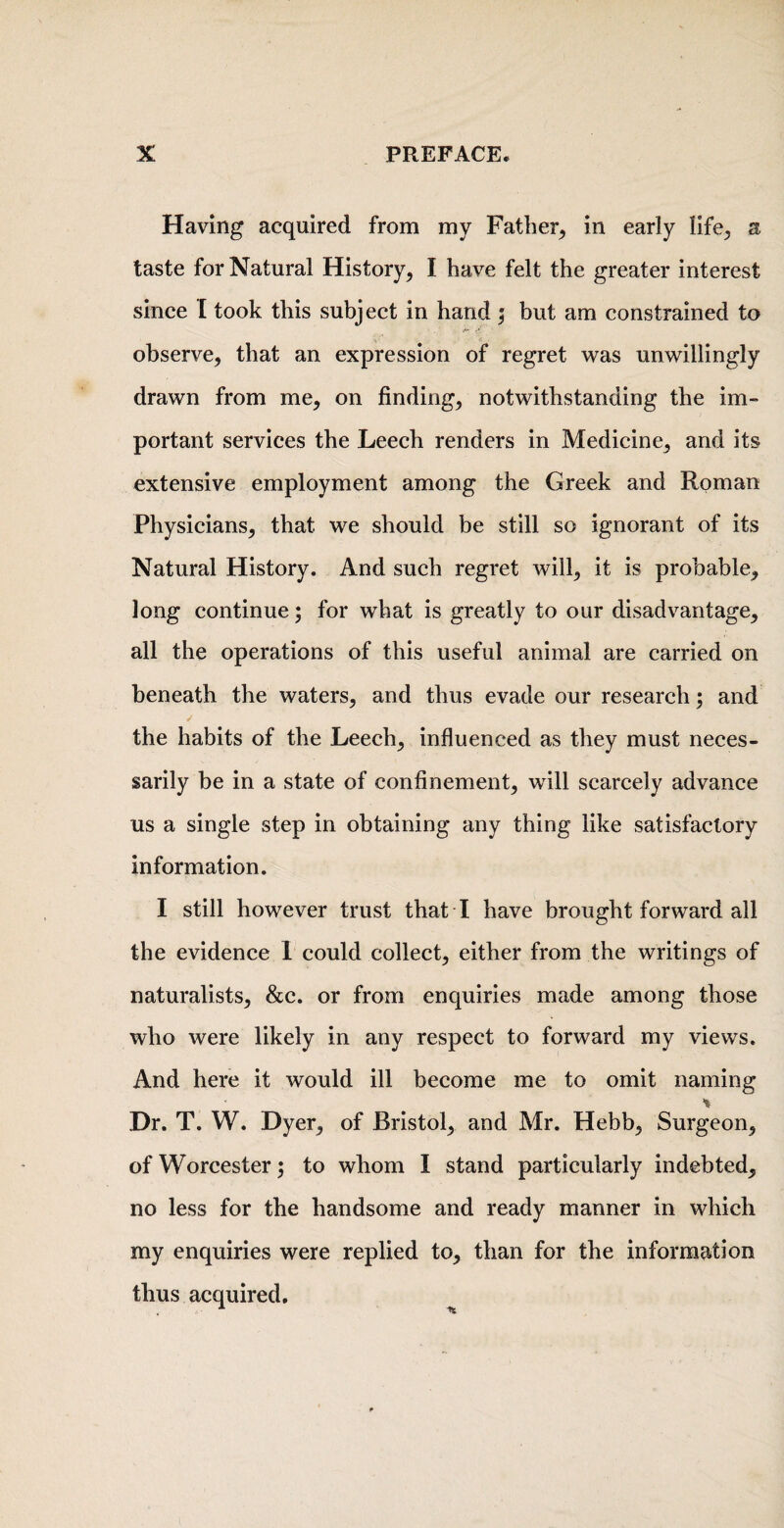 Having acquired from my Father^ in early life^ a taste for Natural History, I have felt the greater interest since I took this subject in hand j but am constrained to observe, that an expression of regret was unwillingly drawn from me, on finding, notwithstanding the im- portant services the Leech renders in Medicine, and its extensive employment among the Greek and Roman Physicians, that we should be still so ignorant of its Natural History. And such regret will, it is probable, long continue; for what is greatly to our disadvantage, all the operations of this useful animal are carried on beneath the waters, and thus evade our research; and the habits of the Leech, influenced as they must neces¬ sarily be in a state of confinement, will scarcely advance us a single step in obtaining any thing like satisfactory information, I still however trust that I have brought forward all the evidence 1 could collect, either from the writings of naturalists, &c. or from enquiries made among those who were likely in any respect to forward my views. And here it would ill become me to omit naming Dr. T. W. Dyer, of Bristol, and Mr. Hebb, Surgeon, of Worcester; to whom I stand particularly indebted, no less for the handsome and ready manner in which my enquiries were replied to, than for the information thus acquired.