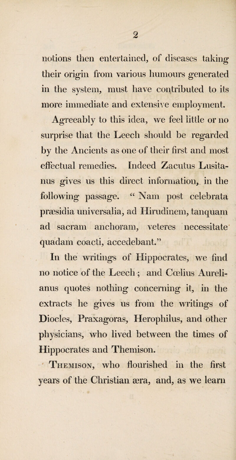 notions then entertained, of diseases taking their origin from various humours generated in the system, must have contributed to its more immediate and extensive employment. Agreeably to this idea, we feel little or no surprise that the Leech should be regarded by the Ancients as one of their first and most effectual remedies. Indeed Zacutus Lusita- nus gives us this direct information, in the following passage. Nam post celeb rata praesidia universalia, ad Hirudinem, tanquam ad sacram anchoram, veteres necessitate* quadam coacti, accedebant.” In the writings of Hippocrates, we find no notice of the Leech ; and Coelius Aureli- anus quotes nothing concerning it, in the extracts he gives us from the writings of Diodes, Praxagoras, Herophilus, and other physicians, who lived between the times of Hippocrates and Themison. Themison, who flourished in the first years of the Christian mra, and, as we learn