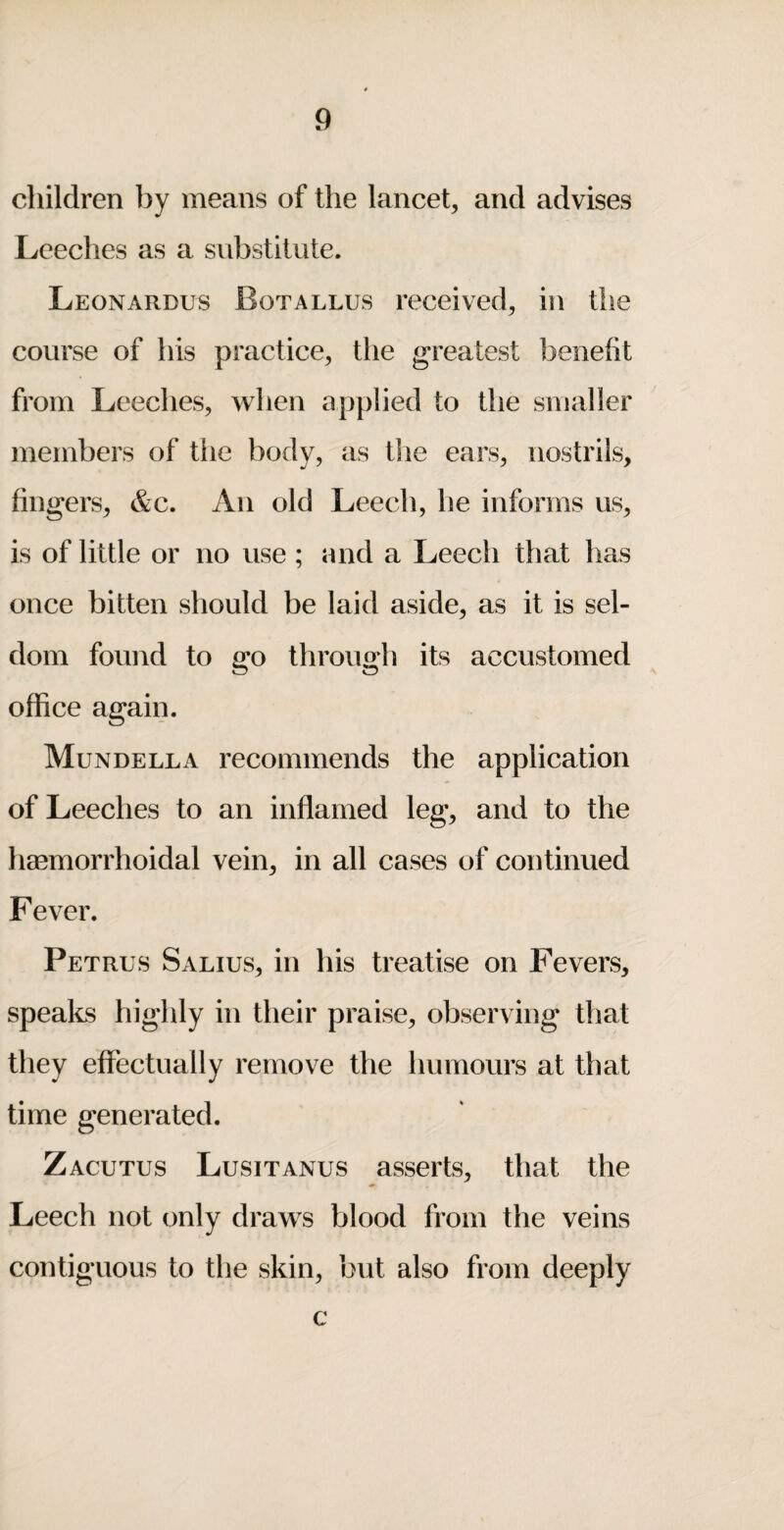 children by means of the lancet, and advises Leeches as a substitute. Leonardus Botallus received, in the course of his practice, the greatest benefit from Leeches, when applied to the smaller members of the body, as the ears, nostrils, fingers, &c. An old Leech, he informs us, is of little or no use ; and a Leech that has once bitten should be laid aside, as it is sel¬ dom found to go through its accustomed office again. Mundella recommends the application of Leeches to an inflamed leg, and to the hmmorrhoidal vein, in all cases of continued Fever. Petrus Salius, in his treatise on Fevers, speaks highly in their praise, observing that they effectually remove the humours at that time generated. Zacutus Lusitanus asserts, that the Leech not only draws blood from the veins contiguous to the skin, but also from deeply c