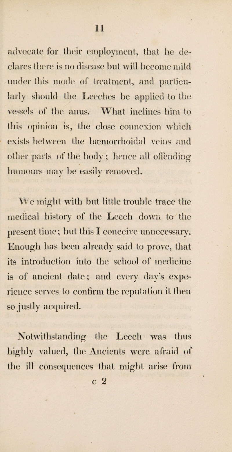 advocate for their eiuployiiienh that he de¬ clares there is no disease but will become mild under this mode of treatmeiib particu¬ larly should the Leeches be a])piied to tiie vessels of the anus. What inclines him to this opinion is, the close connexion which exists between the hsemorrhoidal veins mid other parts of the body ; hence all offending* « Imiiiours may be easily removed. e might with but little trouble trace the medical history of the Leech down to the present time; but this I conceive unnecessary. Enough has been already said to prove, that its introduction into the school of medicine is of ancient date; and every day’s expe¬ rience serves to confirm the reputation it then so justly acquired. Notwithstanding the Leech was thus highly valued, the Ancients were afraid of the ill consequences that might arise from c 2