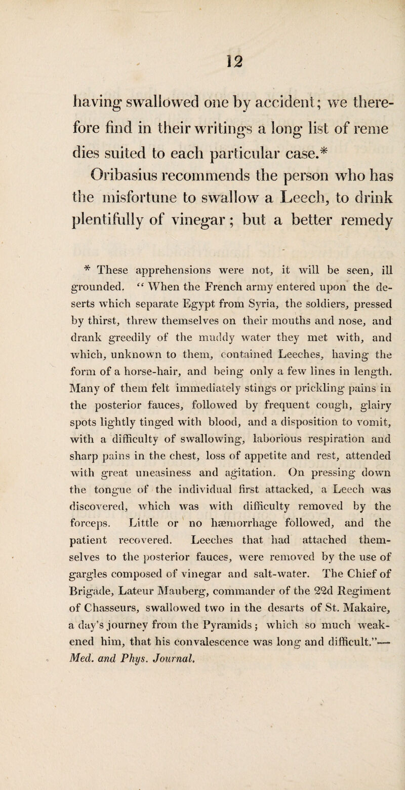 having swallowed one by accident; we there¬ fore find in their writings a long list of renie dies suited to each particular case.^ Oribasius recommends the person who has the misfortune to swallow a Leech^ to drink plentifully of vinegar; but a better remedy * These apprehensions were not, it will be seen, ill grounded. When the French army entered upon the de¬ serts which separate Egypt from Syria, the soldiers, pressed by thirst, threw themselves on their mouths and nose, and drank greedily of the muddy water they met with, and which, unknown to them, contained Leeches, having the form of a horse-hair, and being only a few lines in length. Many of them felt immediately stings or prickling pains in the posterior fauces, followed by frequent cough, glairy spots lightly tinged with blood, and a disposition to vomit, with a difficulty of swallowing, laborious respiration and sharp pains in the chest, loss of appetite and rest, attended with great uneasiness and agitation. On pressing down the tongue of the individual first attacked, a Leech was discovered, which was with difficulty removed by the forceps. Little or no haemorrhage followed, and the patient recovered. Leeches that had attached them¬ selves to the posterior fauces, were removed by the use of gargles composed of vinegar and salt-water. The Chief of Brigade, Lateur Mauberg, commander of the 22d Regiment of Chasseurs, swallowed two in the desarts of St. Makaire, a day’s journey from the Pyramids j which so much weak¬ ened him, that his convalescence was long and difficult.”-— Med. and Phys. Journal,