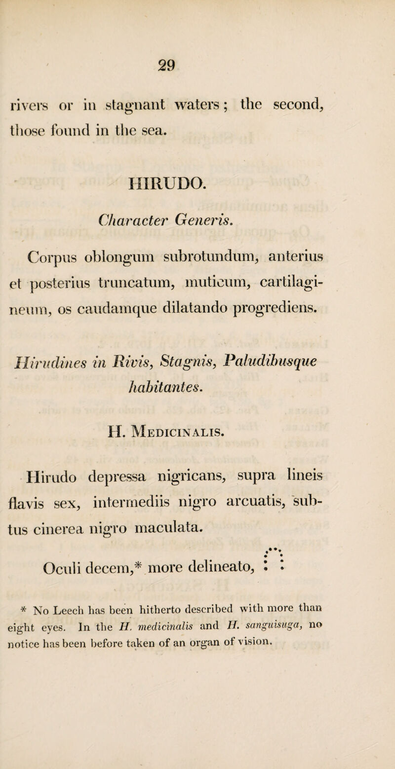 rivers or in stagnant waters; the second^ those found in the sea. HIRUDO. Character Generis, Corpus oblongum subrotmidum^ anterius et posterius trnncatum, muticiim, cartilagi- neum, os caudamque dilatando progrediens. Hirudines in Rivis, Stagnis, Paludibusque habitantes, H. Medicinalis. Hirudo depressa nigricans, supra lineis flavis sex, interrnediis nigro arcuatis, sub- tus cinerea nigro maculata. r\ Oculi decern,* more delineato, I • * No Leech has been hitherto described with more than eight eyes. In the H, medicinalis and H. sanguisiiga, no notice has been before taken of an organ of vision.
