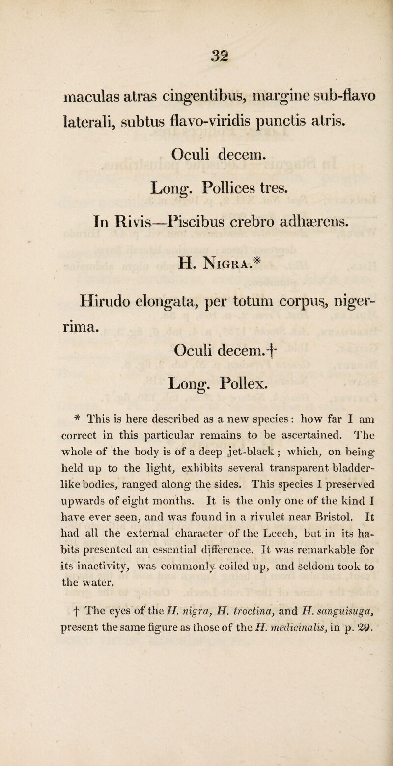 maculas atras cingentibus^ margine sub-flavo lateralis subtus flavo-viridis punctis atris. Oculi decern. Long. Pollices tres. In Rivis—Piscibus crebro adhserens. H. Nigra.^ Hirudo elongata, per totum corpus.^ niger- rima. Oculi decern. + Long. Pollex. * This is here described as a new species : how far I am correct in this particular remains to be ascertained. The whole of the body is of a deep jet-black ; which, on being held up to the light, exhibits several transparent bladder- like bodies, ranged along the sides. This species I preserved upwards of eight months. It is the only one of the kind I have ever seen, and was found in a rivulet near Bristol. It had all the external character of the Leech, but in its ha¬ bits presented an essential difference. It was remarkable for its inactivity, was commonly coiled up, and seldom took to the water. f The eyes of theiif. nigra, H. troctma, and H. sangiiisuga, present the same figure as those of the H. medicinalis, in p. 29.