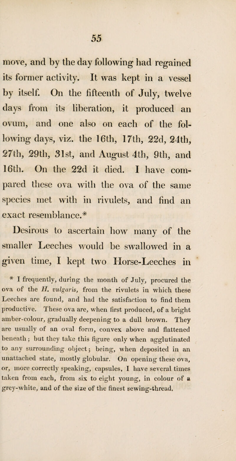 move, and by the day following had regained its former activity. It was kept in a vessel by itself. On the fifteenth of July, twelve days from its liberation, it produced an ovum, and one also on each of the fol¬ lowing days, viz. the 16th, 17th, 22d, 24th, 27th, 29th, 31st, and August 4th, 9th, and 16th. On the 22d it died. I have com¬ pared these ova with the ova of the same species met with in rivulets, and find an exact resemblance.^ Desirous to ascertain how many of the smaller Leeches would be swallowed in a given time, I kept two Horse-Leeches in * I frequently, during the month of July, procured the ova of the H, vulgaris, from the rivulets in which these Leeches are found, and had the satisfaction to find them productive. These ova are, when first produced, of a bright amber-colour, gradually deepening to a dull brown. They are usually of an oval form, convex above and flattened beneath; but they take this figure only when agglutinated to any surrounding object; being, when deposited in an unattached state, mostly globular. On opening these ova, or, more correctly speaking, capsules, I have several times taken from each, from six to eight young, in colour of a grey-white, and of the size of the finest sewing-thread.