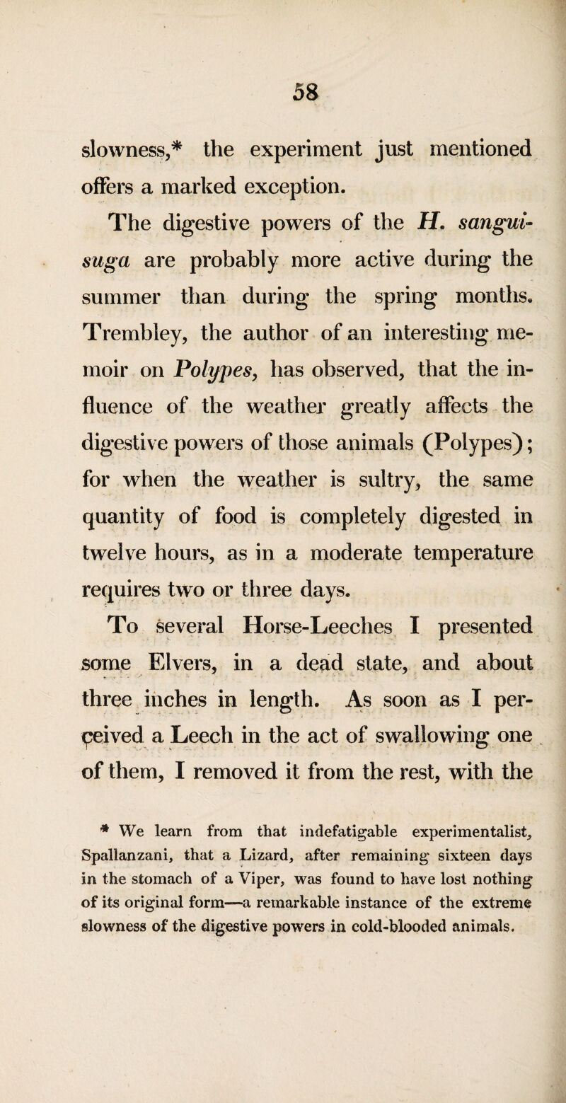 slowness,* the experiment just mentioned offers a marked exception. The digestive powers of the H. sangui- suga are probably more active during the summer than during the spring montlis. Trembley, the author of an interesting me¬ moir on Polypes, has observed, that the in¬ fluence of the weather greatly affects the digestive powers of those animals (Polypes); for when the weather is sultry, the same quantity of food is completely digested in twelve hours, as in a moderate temperature requires two or three days. To several Horse-Leeches I presented some Elvers, in a dead state, and about three inches in length. As soon as I per¬ ceived a Leech in the act of swallowing one ^ of them, I removed it from the rest, with the * We learn from that indefatigable experimentalist, Spallanzani, that a Lizard, after remaining sixteen days in the stomach of a Viper, was found to have lost nothing of its original form—a remarkable instance of the extreme slowness of the digestive powers in cold-blooded animals.