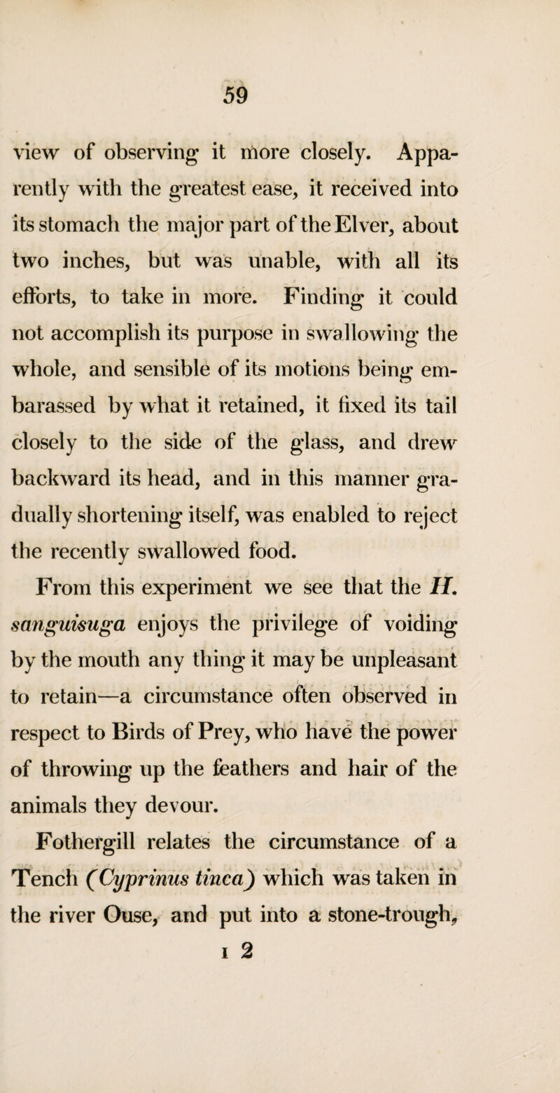 view of observing it more closely. Appa¬ rently with the greatest ease, it received into its stomach the major part of the Elver, about two inches, but was unable, with all its efforts, to take in more. Finding it could not accomplish its purpose in swallowing the whole, and sensible of its motions being em- barassed by what it retained, it fixed its tail closely to the side of the glass, and drew backward its head, and in this manner gra¬ dually shortening itself, was enabled to reject the recently swallowed food. From this experiment we see that the II. sanguisuga enjoys the privilege of voiding by the mouth any thing it may be unpleasant I to retain—a circumstance often observed in respect to Birds of Prey, who have the power of throwing up the feathers and hair of the animals they devour. Fothergill relates the circumstance of a Tench (Cyprmus tinea) which was tak& in the river Ouse, and put into a stone-trough, I 2
