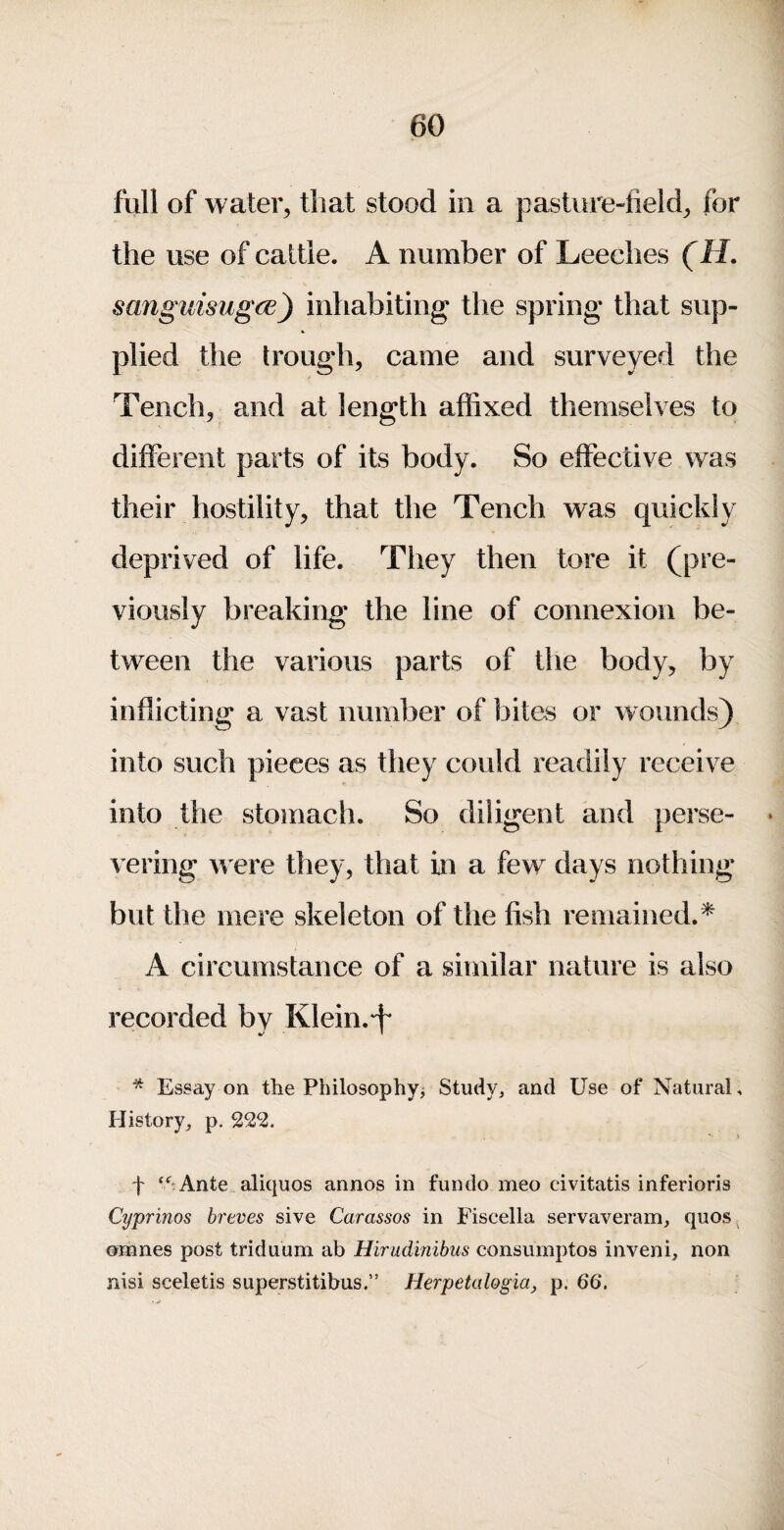 full of water, that stood in a pasture-field, for the use of cattle. A number of Leeches (H. sanguisugcE) inhabiting the spring that sup¬ plied the trough, came and surveyed the Tench, and at length affixed themselves to different parts of its body. So effective was their hostility, that the Tench was quickly deprived of life. They then tore it (pre¬ viously breaking the line of connexion be¬ tween the various parts of the body, by inflicting a vast number of bites or wounds) into such pieces as they could readily receive into the stomach. So diligent and perse¬ vering w ere they, that in a few days nothing but the mere skeleton of the fish remained.^ A circumstance of a similar nature is also recorded by Klein.'f* * Essay on the Philosophy^ Study, and Use of Natural. History, p. 222. t *^-Ante aliquos annos in fundo meo civitatis inferioris Cyprinos breves sive Carassos in Fiscella servaveram, quos^ omnes post triduum ah Hirudinibus consumptos inveni, non nisi sceletis superstitibus.” Herpetalogia, p. 66,