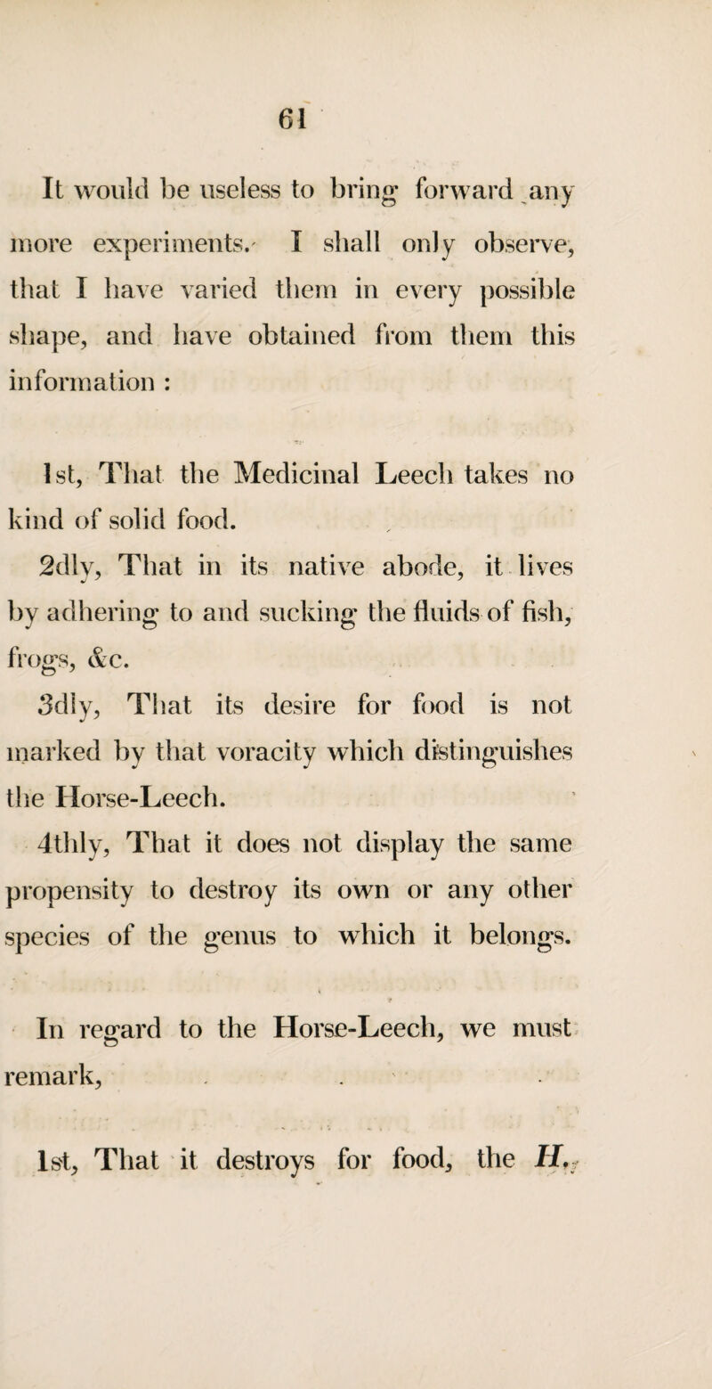 It would be useless to bring; forward ^any more experiments. I shall only observe, that I have varied them in every possible shape, and have obtained from them this information : 1st, That the Medicinal Leech takes no kind of solid food. 2dly, That in its native abode, it. lives by adhering to and sucking the fluids of fish, frogs, &c. 3dly, That its desire for food is not inarked by that voracity which distinguishes the Horse-Leech. 4thly, That it does not display the same propensity to destroy its own or any other species of tlie genus to which it belongs. In reo^ard to the Horse-Leech, we must, remark, . 1st, That it destroys for food, the
