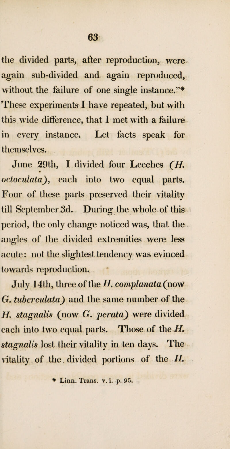 the divided parts, after reproduction, were, again sub-divided and again reproduced, without the failure of one single instance.”* These experiments^ I have repeated,,but with this wide difference, that I met with a failure * in every instance. Let facts speak for themselves. June 29th, I divided four Leeches (H. * octoculata), each into two equal parts. Four of these parts preserved their vitality till September 3d. During the whole of this period, the only change noticed was, that the angles of the divided extremities were less acute: not the slightest tendency was evinced towards reproduction. July 14th, three of the H, complanata (now G. tuberculata) and the same number of the H. stagnalis (now G. perata) were divided each into two equal parts. Those of the H. stagnalis lost their vitality in ten days. The vitality of the . divided portions of the //. » Linn. Trans, v, i. p. 95,