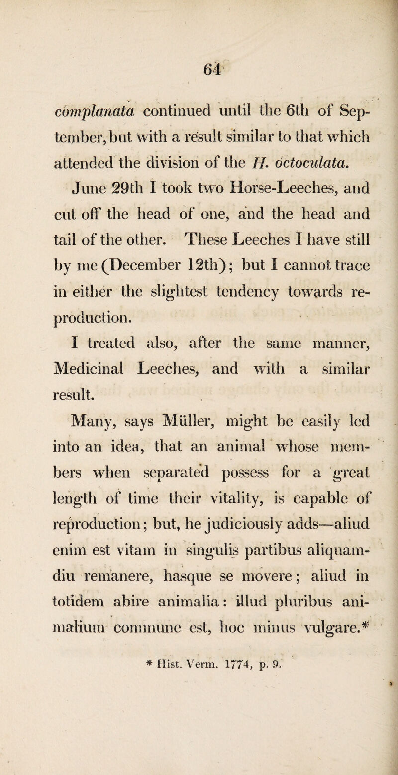 cbmplanata continued until the 6th of Sep¬ tember, but with a result similar to that which attended the division of the //. dctociilata. June 29 th I took two Horse-Leeches, and cut off the head of one, and the head and tail of the other. These Leeches I have still by me (December 12th); but I cannot trace in either the slightest tendency towards re¬ production. I treated also, after the same manner, Medicinal Leeches, and with a similar result. Many, says Muller, might be easily led into an idea, that an animal whose mem¬ bers when separated possess for a great length of time their vitality, is capable of reproduction; but, he judiciously adds—aliud enim est vitam in singulis partibus aliquam- diu remanere, hasque se movere; aliud in totidem abire animalia: illud pluribus ani» « inalium commune est, hoc minus vulgare.^