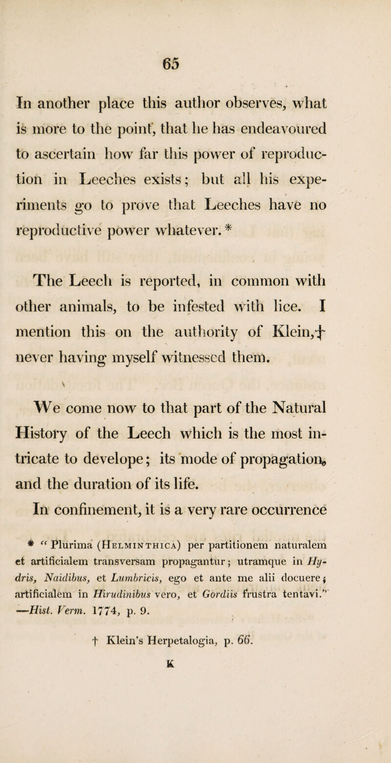 In another place this author observes, what is more to the point, that he has endeavoured to ascertain how far this power of reproduc¬ tion in Leeches exists; but all his expe¬ riments go to prove that Leeches have no reproductive power whatever. * The Leech is reported, in common with other animals, to be infested with lice. I mention this on the authority of Klein,*^- never having myself witnessed them. We come now to that part of the Natural / History of the Leech which is the most in¬ tricate to develope; its mode of propagation^ and the duration of its life. In confinement, it is a very rare occurrence ♦ Plurima (Helminthica) per partitionem natiiralem et artificialem transversam propagantur; utramque in Hy^ driSf Naidihus, et Lumhricis, ego et ante me alii docuerei artificialem in Hirudinibus vero, et Gordiis frustra tentavi.”' —Hist. Verm. \77^, p. 9. t t Klein’s Herpetalogia;, p. 66. K