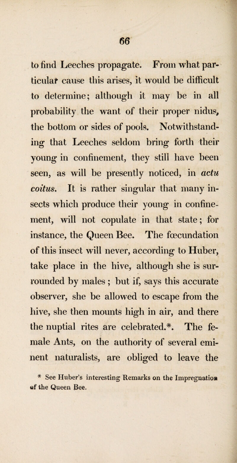 to find Leeches propagate. From what par¬ ticular cause this arises, it would be difficult to determine; although it may be in all probability the want of their proper nidus, the bottom or sides of pools. Notwithstand¬ ing that Leeches seldom bring forth their young in confinement, they still have been seen, as will be presently noticed, in actu coitus. It is rather singular that many in¬ sects which produce their young in confine¬ ment, will not copulate in that state; for instance, the Queen Bee. The fecundation of this insect will never, according to Huber, take place in the hive, although she is sur¬ rounded by males ; but if, says this accurate observer, she be allowed to escape from the hive, she then mounts high in air, and there the nuptial rites are celebrated.*. The fe¬ male Ants, on the authority of several emi¬ nent naturalists, are obliged to leave the * See Huber’s interesting Remarks on the Impregnatios of the Queen Bee.