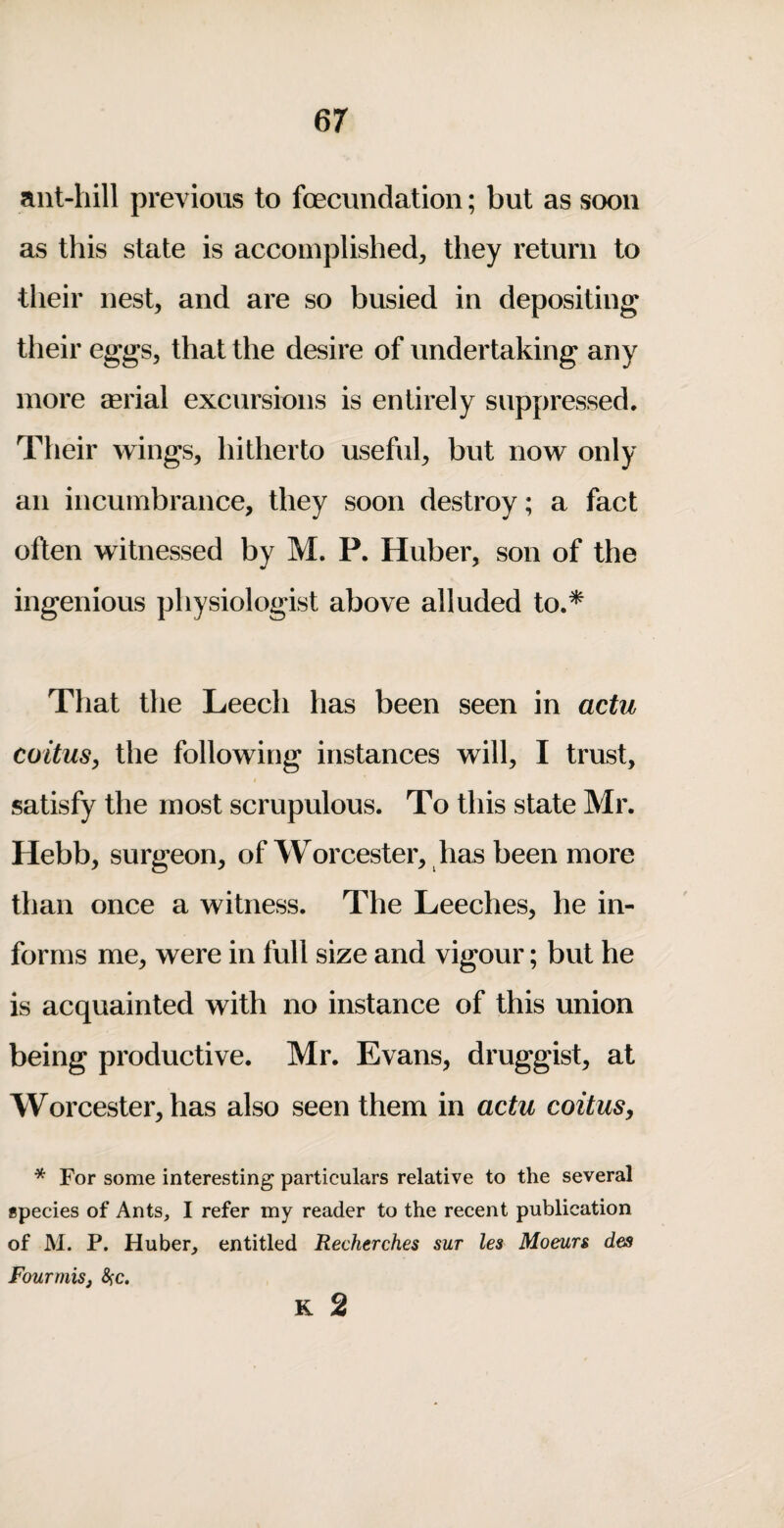 ant-hill previous to foecundatioii; but as soon as this state is accomplished, they return to their nest, and are so busied in depositing their eggs, that the desire of undertaking any more serial excursions is entirely suppressed. Their wings, hitherto useful, but now only an incumbrance, they soon destroy; a fact often witnessed by M. P. Huber, son of the ingenious physiologist above alluded to.* That the Leech has been seen in actu coitus^ the following instances will, I trust, satisfy the most scrupulous. To this state Mr. Hebb, surgeon, of Worcester, has been more than once a witness. The Leeches, he in¬ forms me, were in full size and vigour; but he is acquainted with no instance of this union being productive. Mr. Evans, druggist, at Worcester, has also seen them in actu coitus^ * For some interesting particulars relative to the several species of Ants, I refer my reader to the recent publication of M. P. Huber, entitled Recherches sut les Moeurs dm Four mis j &;c. K 2