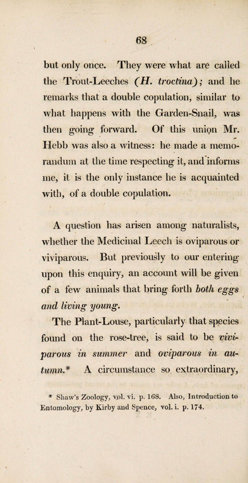 but only once. They were what are called the Trout-Leeches (H. troctina); and he remarks that a double copulation, similar to what happens with the Garden-Snail, was then going forward. Of this union Mr. Hebb was also a witness: he made a memo¬ randum at the time respecting it, and informs me, it is the only instance he is acquainted with, of a double copulation. I A question has arisen among naturalists, whether the Medicinal Leech is oviparous or viviparous. But previously to our entering upon this enquiry, an account will be given of a few animals that bring forth both eggs * and living young. The Plant-Louse, particularly that species found on the rose-tree, is said to be vivi¬ parous in summer and oviparous in au¬ tumn.^ A circumstance so extraordinary, * Shaw’s Zoology^ vpl. vi. p. 168. Also^ Introduction to Entomology^ by Kirby and Spence, vol. i. p. 174.