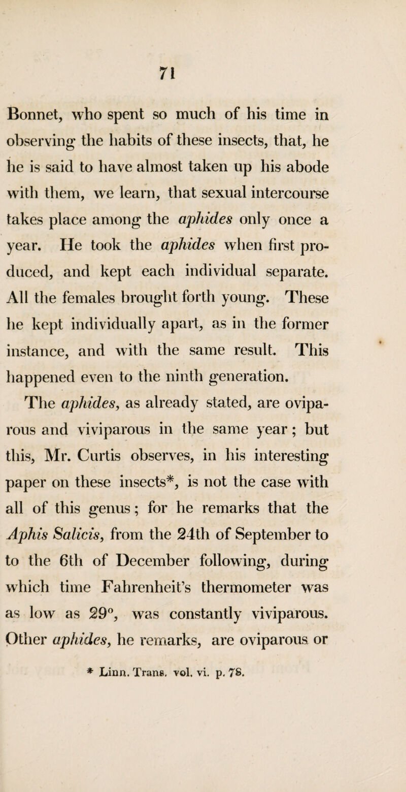 Bonnet, who spent so much of his time in observing the habits of these insects, that, he he is said to have almost taken up his abode with them, we learn, that sexual intercourse takes place among the aphides only once a year. He took the aphides when first pro¬ duced, and kept each individual separate. All the females brought forth young. These he kept individually apart, as in the former instance, and with the same result. This happened even to the ninth generation. The aphides^ as already stated, are ovipa¬ rous and viviparous in the same year; but this, Mr. Curtis observes, in his interesting paper on these insects*, is not the case with all of this genus; for he remarks that the Aphis Salicisy from the 24th of September to to the 6th of December following, during which time Fahrenheit’s thermometer was as low as 29®, was constantly viviparous. Other aphidesy he remarks, are oviparous or * Linn. Trans, vol. vi. p. 7S.