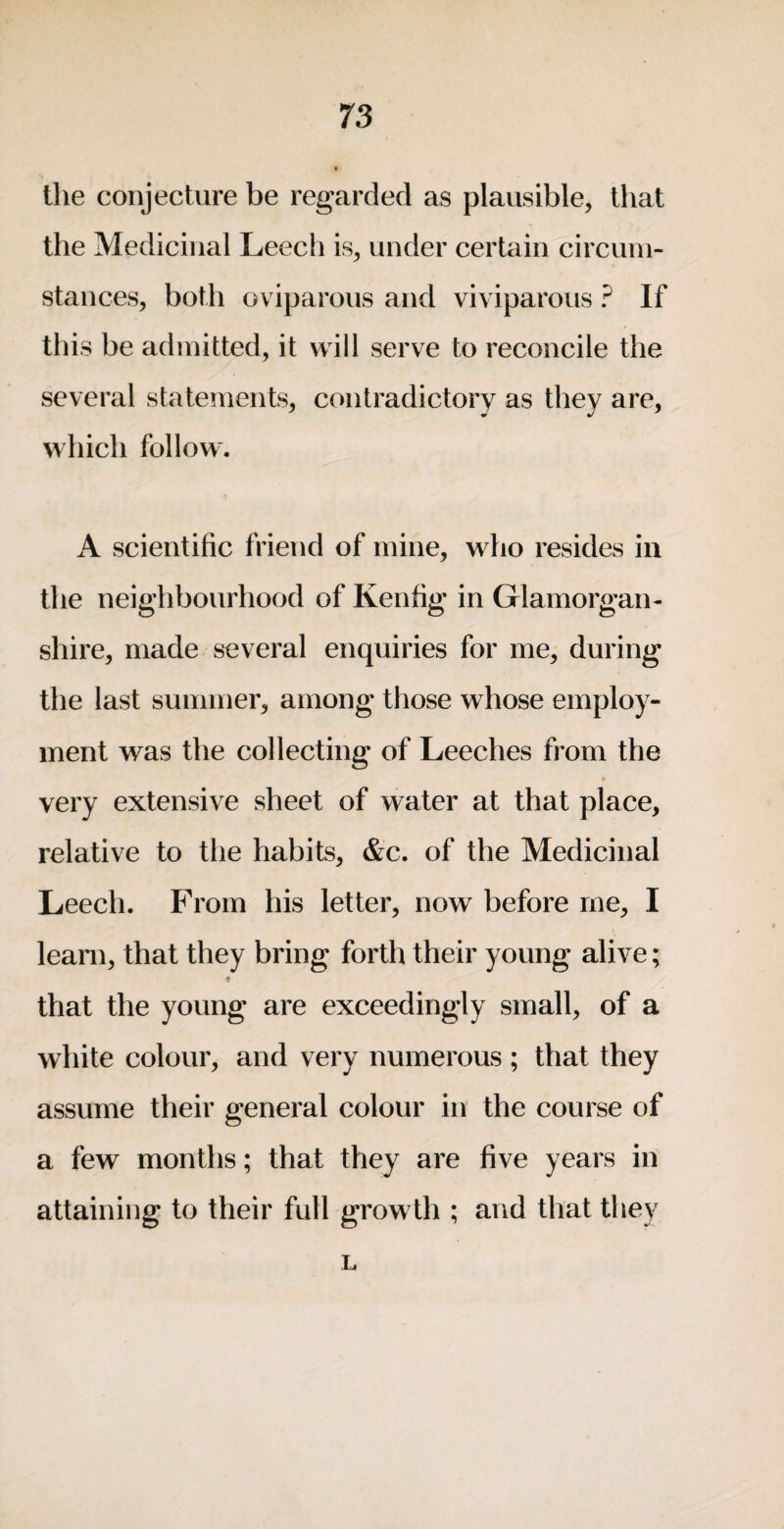 the conjecture be regarded as plausible, that the Medicinal Leech is, under certain circum¬ stances, both oviparous and viv iparous ? If tins be admitted, it will serve to reconcile the several statements, contradictory as they are, which follow. A scientific friend of mine, who resides in the neighbourhood of Kenfig in Glamorgan¬ shire, made several enquiries for me, during the last summer, among those whose employ¬ ment was the collecting of Leeches from the very extensive sheet of water at that place, relative to the habits, &c. of the Medicinal Leech. From his letter, now before me, I learn, that they bring forth their young alive; that the young are exceedingly small, of a white colour, and very numerous ; that they assume their general colour in the course of a few months; that they are five years in attaining to their full growth ; and that they L