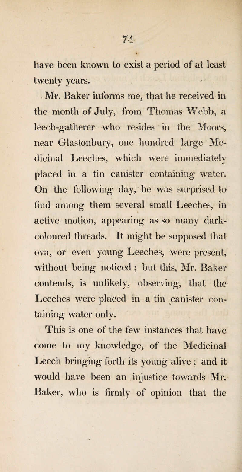 have been known to exist a period of at least twenty years. Mi\ Baker informs me, that he received in the month of July, from Thomas Webb, a leech-gatherer who resides in the Moors, near Glastonbury, one hundred large Me¬ dicinal Leeches, which were immediately placed in a tin canister containing water. On the following day, he was surprised to find among them several small Leeches, in active motion, appearing as so many dark- coloured threads. It might be supposed that ova, or even young Leeches, were present, without being noticed; but this, Mr. Baker contends, is unlikely, observing, that the Leeches were placed in a tin canister con¬ taining water only. This is one of the few instances that have come to my knowledge, of the Medicinal Leech bringing forth its young alive ; and it would have been an injustice towards Mr. Baker, who is firmly of opinion that the