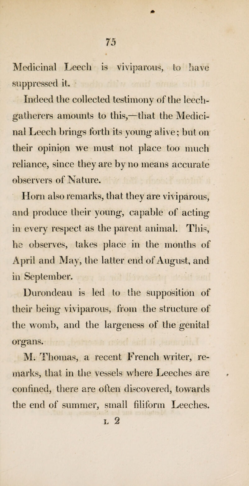 Medicinal Leech is viviparous, to have suppressed it. Indeed the collected testimony of the leech- gatherers amounts to this,—that the Medici¬ nal Leech brings forth its young alive; but on their opinion we must not place too much reliance, since they are by no means accurate observers of Nature. Horn also remarks, that they are viviparous, and produce their young, capable of acting in every respect as the parent animal. This, he observes, takes place in the months of April and May, the latter end of August, and in September. Durondeau is led to the supposition of their being viviparous, from the structure of the womb, and the largeness of the genital organs. M. Thomas, a recent French writer, re¬ marks, that in the vessels where Leeches are confined, there are often discovered, towards the end of summer, small filiform Leeches. L 2