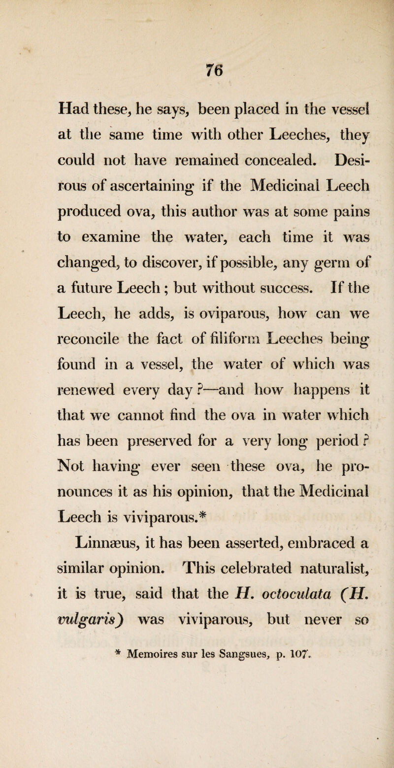 Had these, he says, been placed in the vessel at the same time with other Leeches, they could not have remained concealed. Desi¬ rous of ascertaining if the Medicinal Leech produced ova, this author was at some pains to examine the water, each time it was changed, to discover, if possible, any germ of a future Leech; but without success. If the Leech, he adds, is oviparous, how can we reconcile the fact of filiform Leeches being found in a vessel, the water of which was renewed every day ?~and how happens it that we cannot find the ova in water which has been preserved for a very long period r Not having ever seen these ova, he pro¬ nounces it as his opinion, that the Medicinal Leech is viviparous.^ Linnaeus, it has been asserted, embraced a similar opinion. This celebrated naturalist, it is true, said that the H, octoculata (H, vulgaris) was viviparous, but never so * Memoires sur les Sangsues, p. 107,