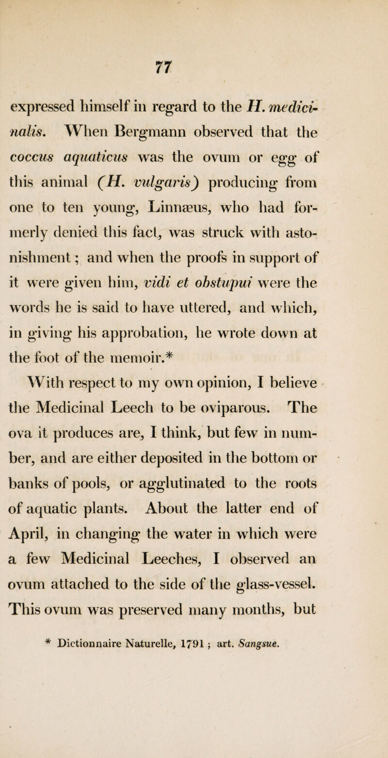 expressed himself in regard to the H. medici^ nalis. When Bergmann observed that the coccus aquaticus was the ovum or egg of this animal (H. vulgaris^ producing from one to ten young, Linnaeus, who had for¬ merly denied this fact, was struck with asto¬ nishment ; and when the proofs in support of it were given him, vidi et obstupui were the words he is said to have uttered, and which, in giving his approbation, he wrote down at the foot of the memoir.* With respect to my own opinion, I believe the Medicinal Leech to be oviparous. The ova it produces are, I think, but few in num¬ ber, and are either deposited in the bottom or banks of pools, or agglutinated to the roots of aquatic plants. About the latter end of April, in changing the water in which were a few Medicinal Leeches, I observed an ovum attached to the side of the glass-vessel. This ovum was preserved many months, but * Dictionnaire Naturelle, 1791; art. Sangsue.