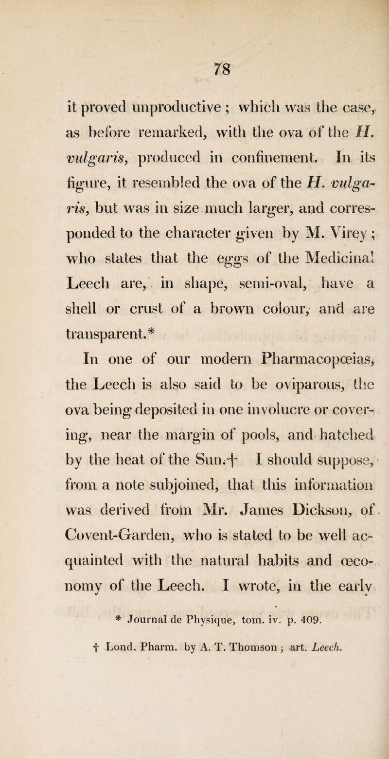 it proved unproductive ; which was the case, as before remarked, with the ova of the H. vulgaris^ produced in confinement. In its figure, it resembled the ova of the IL vulga¬ ris, but was in size much larger, and corres¬ ponded to the character given by M. Virey ; who states that the eggs of the Medicinal Leech are,' in shape, semi-oval, have a shell or crust of a brown colour, and are transparent.* In one of our modern Pharmacopoeias, the Leech is also said to be oviparous, the ova being deposited in one involucre or cover¬ ing, near the margin of pools, and hatched by the heat of the Suni-f* I should suppose, from a note subjoined, that this information was derived from Mr. James Dickson, of* Covent-Garden, who is stated to be well ac¬ quainted with the natural habits and oeco-, norny of the Leech. I wrote, in the earlv * Journal de Physique, tom. iv. p. 409. t Lond. Pharm. by A. T. Thomson 3 art. Leech.