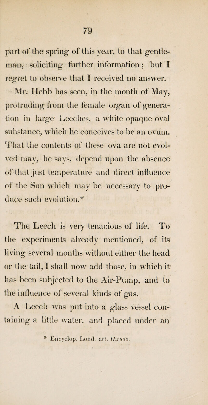 part of the spring of this year, to that gentle- many soliciting further information; but I re<>:ret to observe that I received no answer. jMr. Hebb has seen, in tlie month of May, protruding from the female organ of genera¬ tion in large’ Leeclies, a white opaque oval substance, which he conceives to be an ovum. That the contents of these ova are not evol¬ ved may, he says, depend upon the absence of that just temperature and direct influence of the Sun which may be necessary to pro¬ duce such evolution.* The Leech is very tenacious of life. To the experiments already mentioned, of its living several months without either the head or tlie tail, I shall now add those, in which it has been subjected to the Air-Pump, and to the influence of several kinds of gas. A Leech was put into a glass vessel con¬ taining a little water, and placed under an Encyclop. Lond. art, Hiritdo.