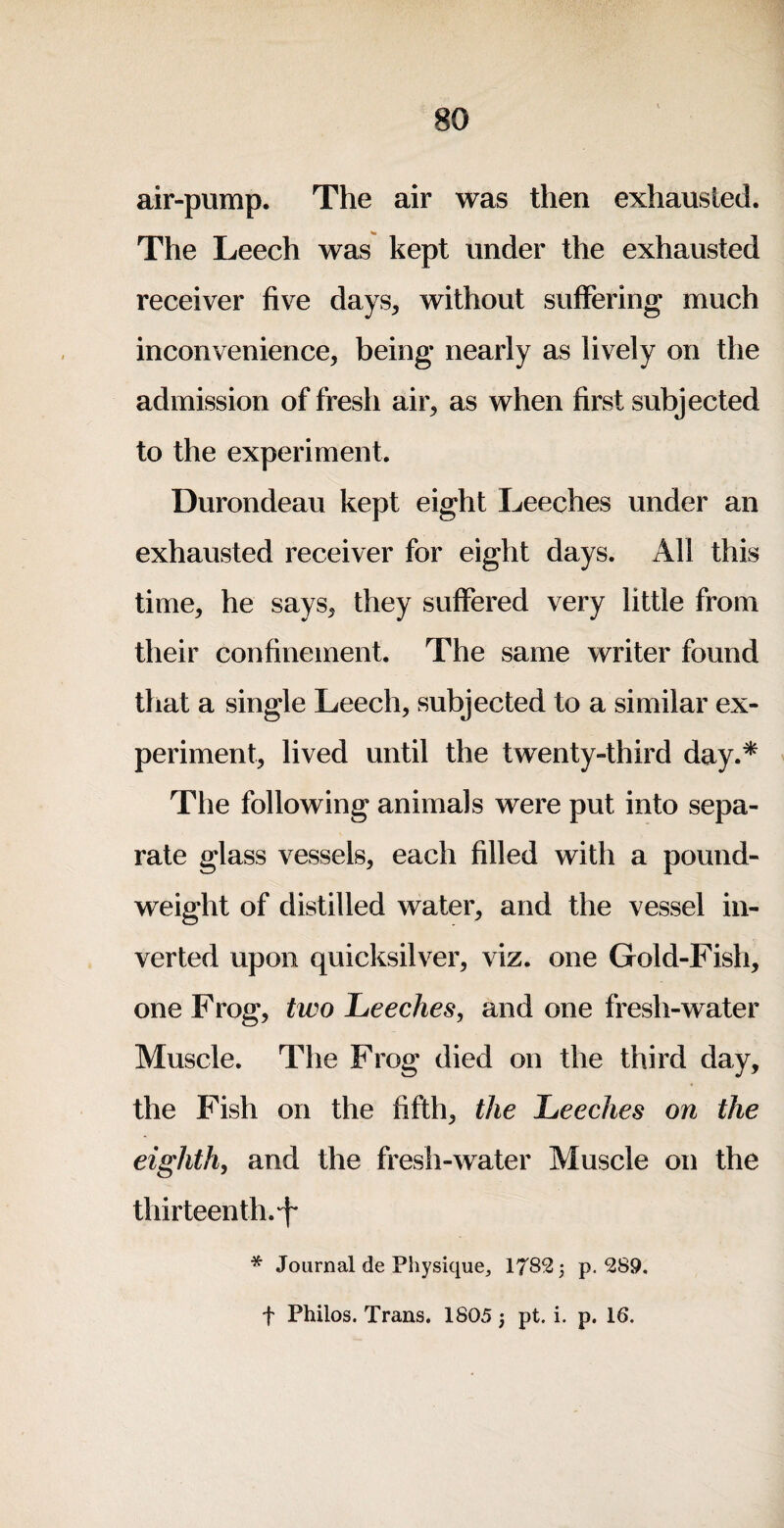 air-pump. The air was then exhausted. The Leech was kept under the exhausted receiver five days^ without suffering much inconvenience, being nearly as lively on the admission of fresh air, as when first subjected to the experiment. Durondeau kept eight Leeches under an exhausted receiver for eight days. All this time, he says, they suffered very little from their confinement. The same writer found that a single Leech, subjected to a similar ex¬ periment, lived until the twenty-third day.* The following animals were put into sepa¬ rate glass vessels, each filled with a pound- weight of distilled water, and the vessel in¬ verted upon quicksilver, viz. one Gold-Fish, one Frog, two Leeches, and one fresh-water Muscle. The Frog died on the third day, the Fish on the fifth, the Leeches on the eighth, and the fresh-water Muscle on the thirteenth. * Journal de Physique, 1782 j p. 289. t Philos. Trans. 1805 pt. i. p. 16.