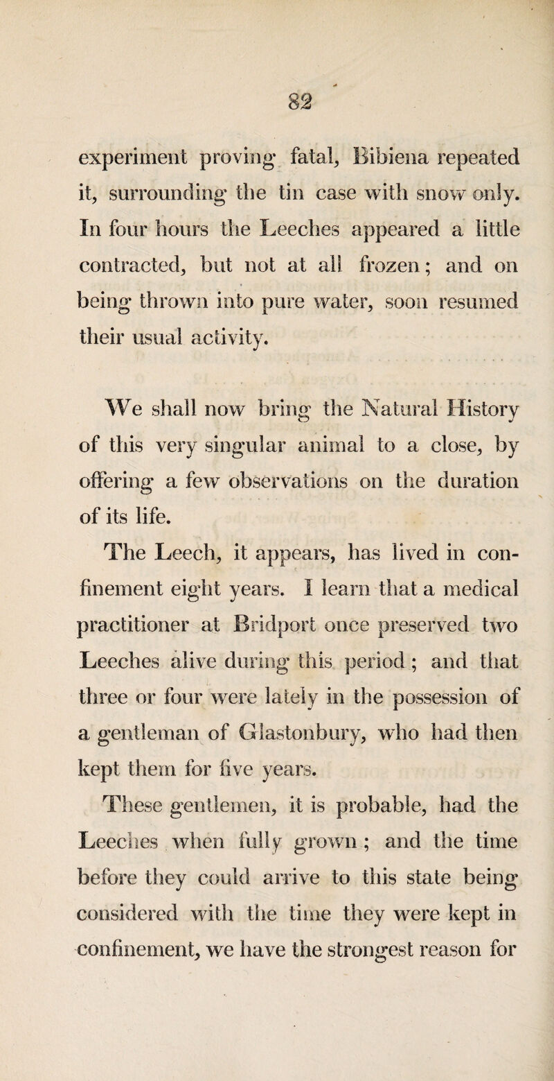 experiment proving* fatal^ Bibiena repeated it, surrounding the tin case with snow only. In four hours the Leeches appeared a little contracted, but not at all frozen; and on being thrown into pure water, soon resumed their usual activity. We shall now bring the Natural History of this very singular animal to a close, by offering a few observations on the duration of its life. The Leech, it appears, has lived in con¬ finement eight years. I learn that a medical practitioner at Bridport once preserved two Leeches alive during this period ; and that three or four were lately in the possession of a gentleman of Glastonbury, who had then kept them for five years. These gentlemen, it is probable, had the Leeches when fully grown ; and the time before they could arrive to this state being considered with the time they were kept in confinement, we have the strongest reason for