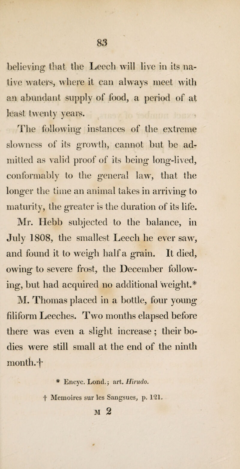 believina: that the Leech will live in its na- live waters, where it can alw^ays meet with an abundant supply of food, a period of at least twenty years. The following- instances of the extreme slowness of its growth, cannot but be ad¬ mitted as valid proof of its being long-lived, conformably to the wneral law, that the longer the tiiiie an animal takes in arriving to maturity, the greater is the duration of its life. Mr. Ilebb subjected to the balance, in July 1808, the smallest Leech he ever saw, and found it to weigh half a grain. It died, owing to severe frost, the December follow¬ ing, but had acquired no additional ‘weight.* M. Thomas placed in a bottle, four young filiform Leeches. Two months elapsed before there was even a slight increase; their bo¬ dies were still small at the end of the ninth month.-f * Encyc. Lond.j tiri. Hirudo. t Memoires sur les Sangsues^ p. 121. M 2