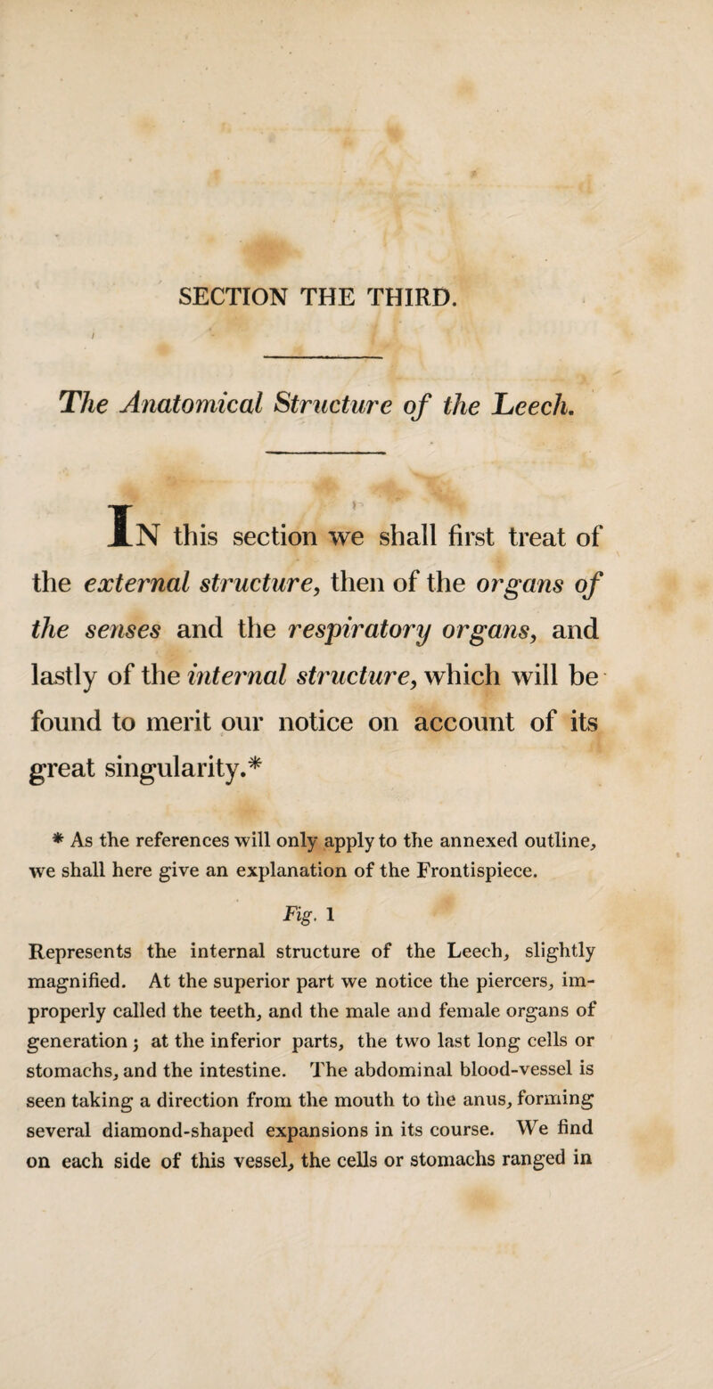 SECTION THE THIRD. The Anatomical Strnctm'e of the Leech, In this section we shall first treat of the external struct2ire, then of the organs of the senses and the respiratory organs^ and lastly of the inteimal structure, which will be found to merit our notice on account of its great singularity.* * As the references will only apply to the annexed outline, we shall here give an explanation of the Frontispiece. Fig, 1 Represents the internal structure of the Leech, slightly magnified. At the superior part we notice the piercers, im¬ properly called the teeth, and the male and female organs of generation; at the inferior parts, the two last long cells or stomachs, and the intestine. The abdominal blood-vessel is seen taking a direction from the mouth to the anus, forming several diamond-shaped expansions in its course. We find on each side of this vessel, the cells or stomachs ranged in