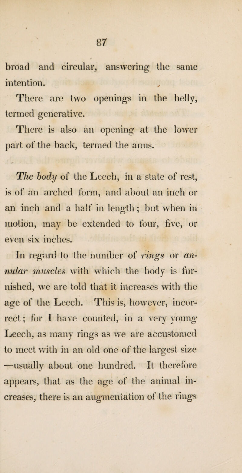 broad and circular, answering the same intention. There are two openings in the belly, termed generative. There is also an opening at the lower part of the back, termed the anus. The body of the Leech, in a state of rest, is of an arched form, and about an inch or an inch and a half in length; but when in motion, may be extended to four, five, or even six inches. In regard to the number of idngs or an¬ nular muscles with which the body is fur¬ nished, we are told that it increases with the age of the Leech. This is, how ever, incor¬ rect ; for I have counted, in a very young Leech, as many rings as we are accustomed to meet with in an old one of the largest size —usually about one hundred. It therefore appears, that as the age of the animal in¬ creases, there is an augmeniation of the rings
