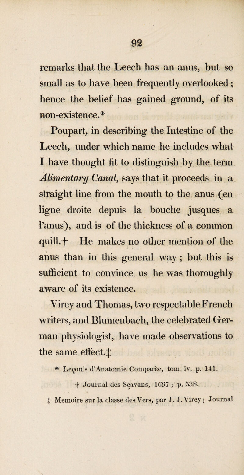 remarks that the Leech has an anus, but so small as to have been frequently overlooked; hence the belief has gained ground, of its non-existence.* Poupart, in describing the Intestine of the Leech, under which name he includes what I have thought fit to distinguish by the term Alimentary Canal, says that it proceeds in a straight line from the mouth to the anus (en ligne droite depuis la bouche jusques a I’anus), and is of the thickness of a common quill.’f He makes no other mention of the anus than in this general way; but this is sufficient to convince us he was thoroughly aware of its existence. Virey and Thomas, two respectable French writers, and Blumenbach, the celebrated Ger¬ man physiologist, have made observations to the same effect.;}; * Lecon’s d’Anatomie Comparee, tom. iv. p. 141. f Journal des Scavans, 1697 j p. 538. X Memoire sur la classe des Vers, par J. J. Virey j Journal