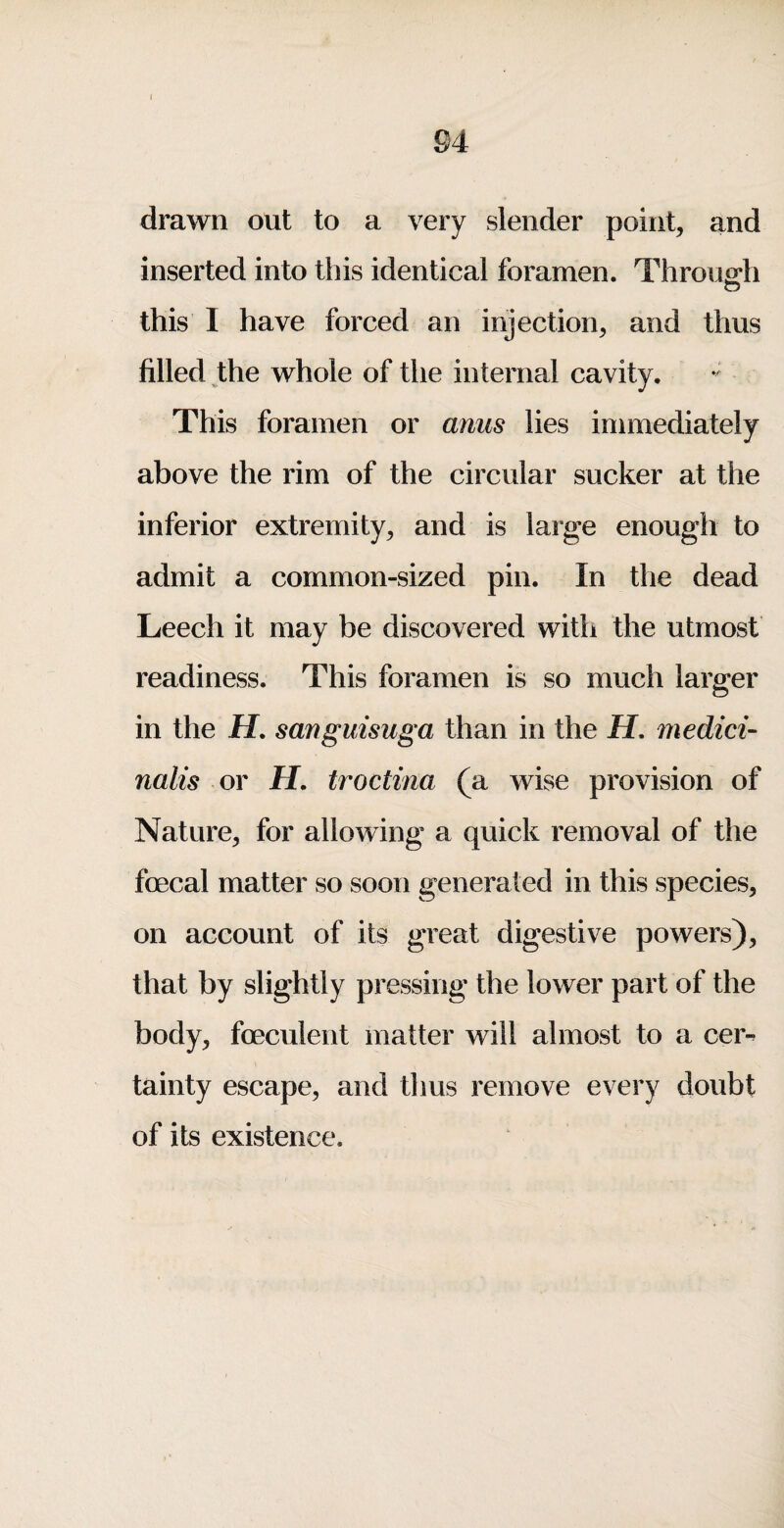 drawn out to a very slender point, and inserted into this identical foramen. Throu2*h o this I have forced an injection, and thus filled the whole of the internal cavity. This foramen or anus lies immediately above the rim of the circular sucker at the inferior extremity, and is large enough to admit a common-sized pin. In the dead Leech it may be discovered with the utmost readiness. This foramen is so much larger in the H. sanguisuga than in the H, medici- nails or H. troctina (a wise provision of Nature, for allowing a quick removal of the foecal matter so soon generated in this species, on account of its great digestive powers), that by slightly pressing the lower part of the body, foeculent matter will almost to a cer^ tainty escape, and thus remove every doubt of its existence.