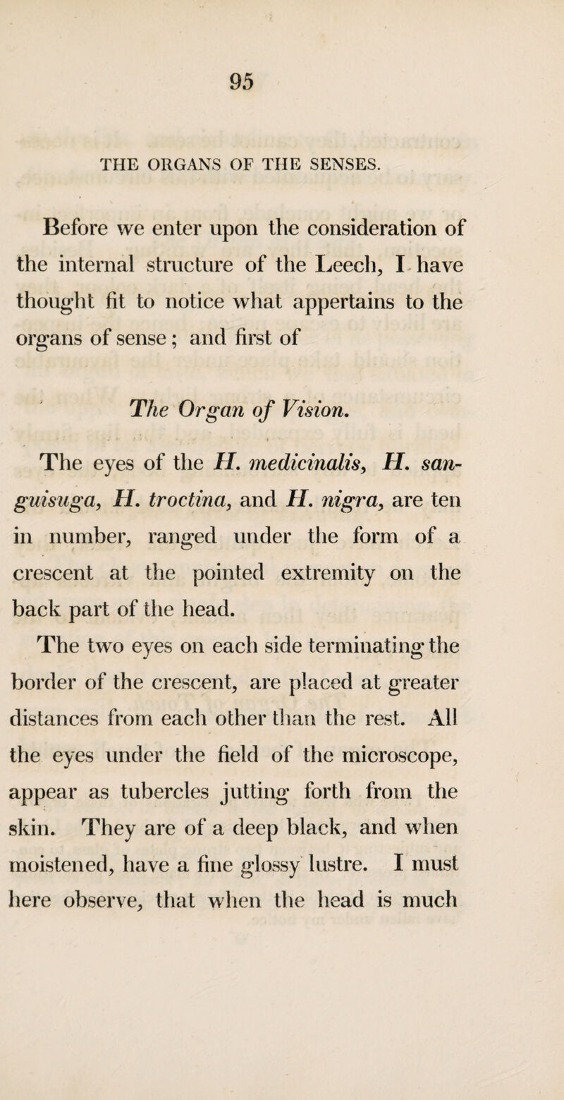 THE ORGANS OF THE SENSES. Before we enter upon the consideration of the internal structure of the Ijcech, I have thought fit to notice what appertains to the organs of sense; and first of The Organ of Vision. The eyes of the H. medicinalisy H. san- guisuga, H. troctina, and H. nigra^ are ten in number, ranged under the form of a crescent at the pointed extremity on the back part of the head. The two eyes on each side terminating the border of the crescent, are placed at greater distances from each other than the rest. All the eyes under the field of the microscope, appear as tubercles jutting forth from the skin. They are of a deep black, and when moistened, have a fine glossy lustre. I must liere observe, that when the head is much