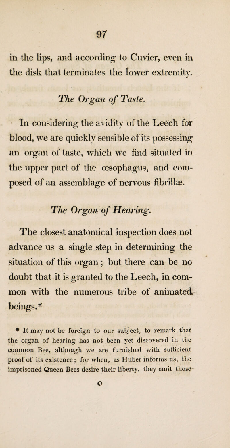 ill the lips, and according to Cuvier, even in the disk that terminates the lower extremity. The Organ of Taste. ' In considering the av idity of the Leech for blood, we are quickly sensible of its possessing an organ of taste, which we find situated in the upper part of the oesophagus, and com¬ posed of an assemblage of nervous fibrilte. The Organ of Hearing. The closest anatomical inspection does not advance us a single step in determining the situation of this organ; but there can be no doubt that it is granted to the Leech, in com¬ mon with the numerous tribe of animated beings.* * It may not be foreign to our subject, to remark that the organ of hearing has not been yet discovered in the common Bee, although we are furnished with sufficient proof of its existence j for when, as Huber informs us, the imprisoned Queen Bees desire their liberty, they emit those O