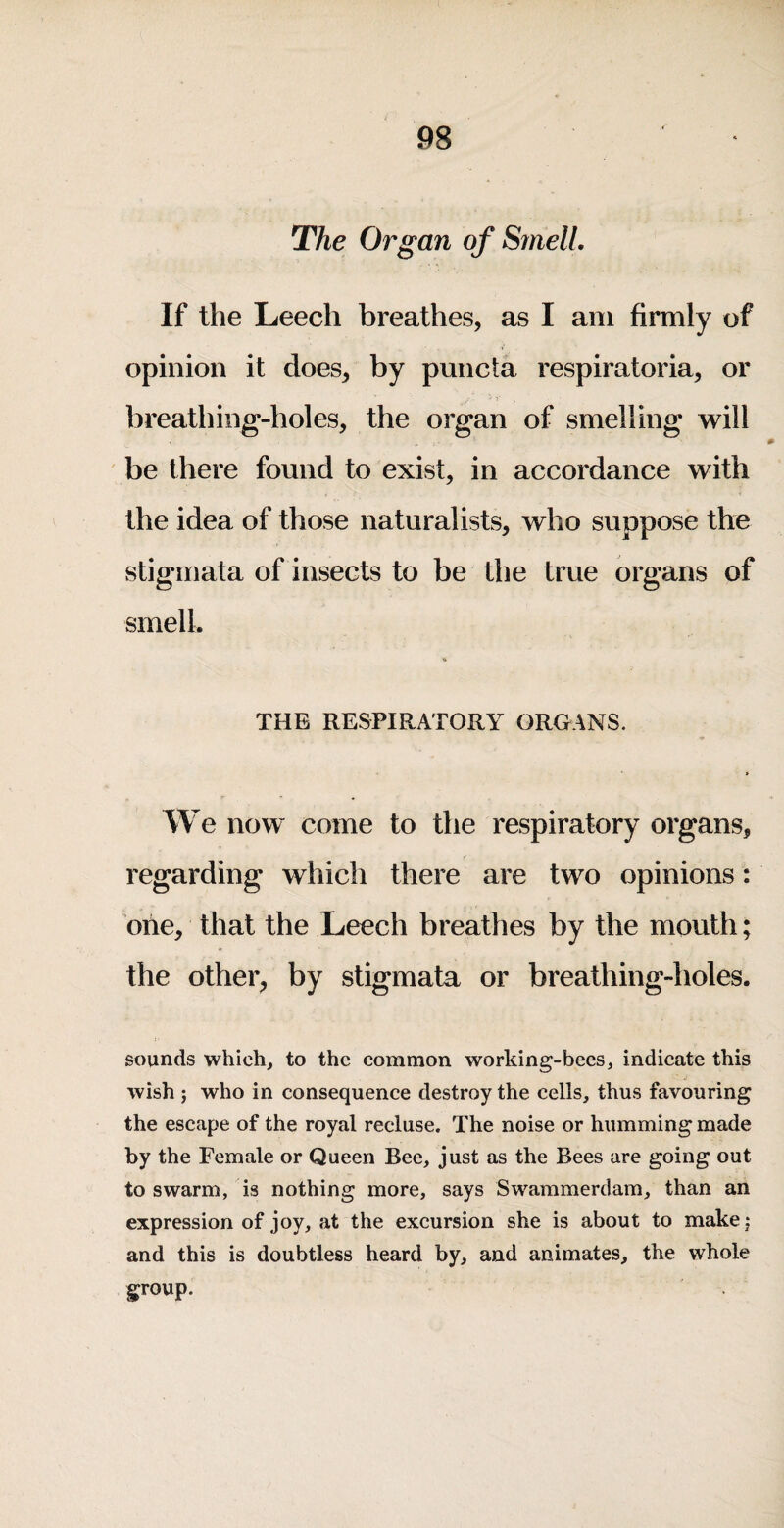 The Organ of Smell. If the Leech breathes, as I am firmly of opinion it does, by puncta respiratoria, or breathing-holes, the organ of smelling will be there found to exist, in accordance with the idea of those naturalists, who suppose the stigmata of insects to be the true organs of smell. THE RESPIRATORY ORGANS. We now come to the respiratory organs, regarding which there are two opinions: one, that the Leech breathes by the mouth; the other, by stigmata or breathing-holes. sounds which, to the common working-bees, indicate this wish ; who in consequence destroy the cells, thus favouring the escape of the royal recluse. The noise or humming made by the Female or Queen Bee, just as the Bees are going out to swarm, is nothing more, says Swammerdam, than an expression of joy, at the excursion she is about to make j and this is doubtless heard by, and animates, the whole group.