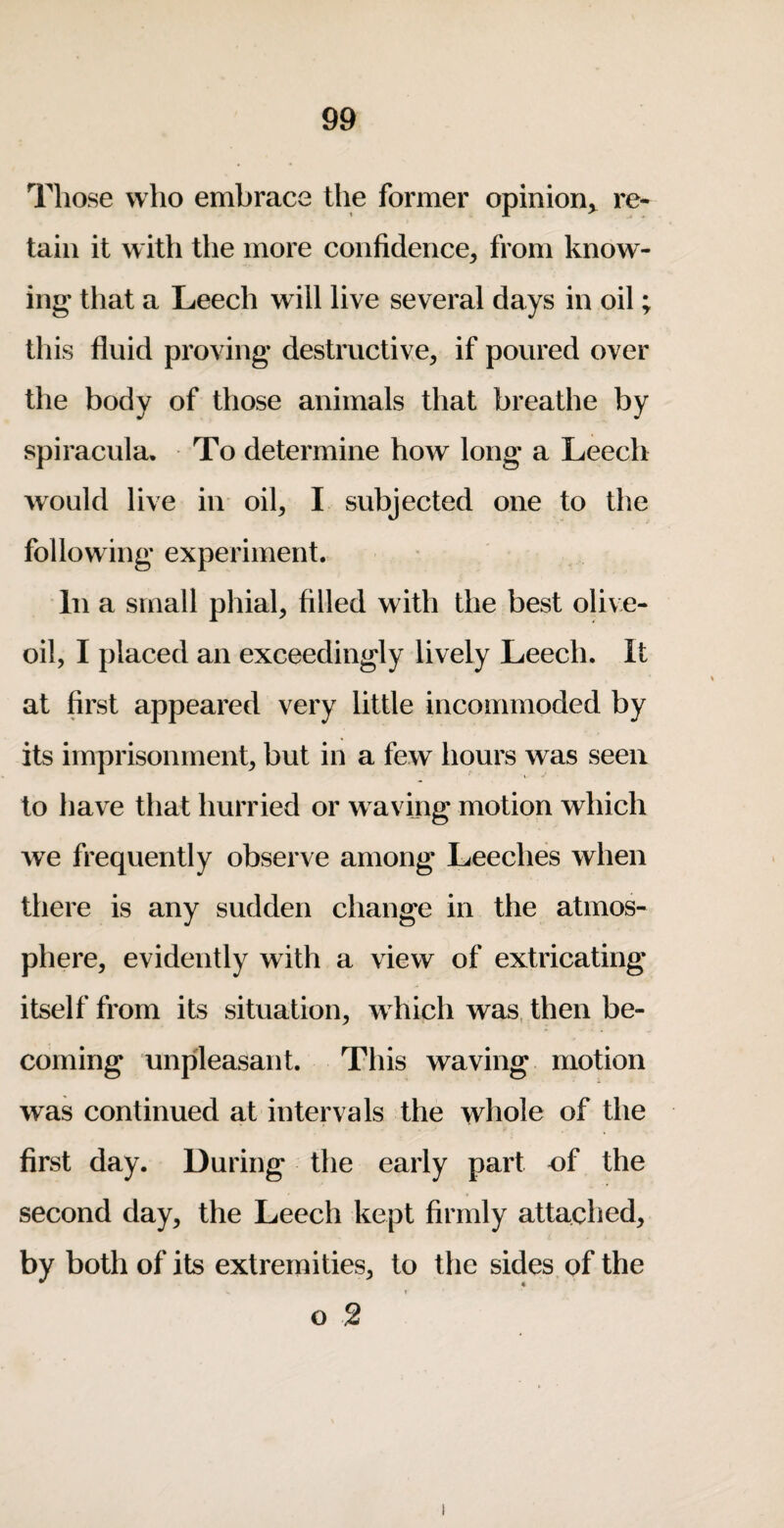 Those who embrace the former opinion^ re¬ tain it with the more confidence^ from know¬ ing that a Leech will live several days in oil; this fluid proving destructive, if poured over the body of those animals that breathe by spiracula. To determine how long a Leech would live in oil, I subjected one to the following experiment. In a small phial, filled with the best olive- oil, I placed an exceedingly lively Leech. It at first appeared very little incommoded by its imprisonment, but in a few hours was seen to have that hurried or w aving motion which we frequently observe among Leeches when there is any sudden change in the atmos¬ phere, evidently with a view of extricating itself from its situation, which was, then be¬ coming unpleasant. This waving motion was continued at intervals the whole of the first day. During the early part of the second day, the Leech kept firmly attached, by both of its extremities, to the sides, of the o 2
