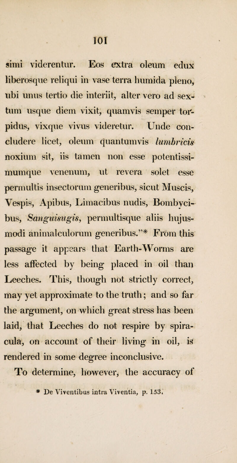 simi viderentur. Eos extra oleum edux liberosque reliqui in vase terra hnmida pleno, iibi uniis tertio die interiit, alter vero ad sex^ turn risque diem vixit, quamvis semper tor- pidiis^ vixque vivus videretur. Unde con- cludere liceb oleum quantumvis lumhricis noxium sit, iis tamen non esse potentissi- mumque venenum, ut revera solet esse permultis insectoruin generibus, sicut Muscis, Vespis, Apibus, Limacibus nudis, Bombvci- bus, Sanguisugis^ permultisque aliis hujus- modi animalculorum generibus.”* From this passage it appears that Earth-Worms are less affected by being placed in oil than Leeches. This, though not strictly correct, may yet approximate to the truth; and so far the argument, on which great stress has been laid, that Leeches do not respire by spira- cula, on account of their living in oil, is rendered in some degree inconclusive. To determine, however, the accuracy of * De Viventibus intra Viventia, p. 153.'